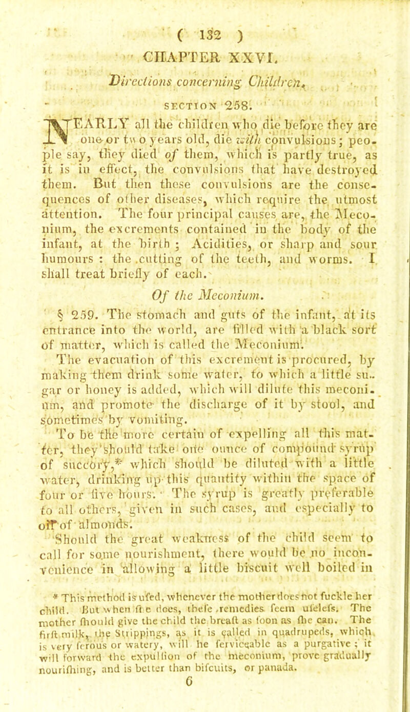 CHAPTER XXVJT. Dh ■cciions concerning Children< section 258. NEARLY all the children who die before they are one-,or t\\ o years old, die tsi'lh convulsions; peo- ple say, they died of them, which is partly true, as it is in effect, the convulsions that have destroyed them. But then these convulsions are the conse- quences of oilier diseases, which require the. utmost attention. The four principal causes are, the Meco- nium, the excrements contained in the body of the infant, at the birth ; Acidities, or sharp and sour humours : the .cutting of the teeth, and worms. I shall treat briefly of each. Of the Meconium. § 259. The stomach and guts of the infant, at its entrance into the world, are filled with a black sort of matter, which is called the Meconium1. The evacuation of this excrement is procured, by making them drink some water, to which a little su- gar or honey is added, which will dilute this meconi- um, and promote- the discharge of it by stool, and sometimes by vomiting. To be the more certain of expelling all this mat- ter, they'sholild take oite ounce of compound syrup' of succory,*' which should be diluted with a little water, drinking up-this quantity within the space of four or live hours. • The syrup is greatly preferable to all others,' given in such cases, and especially to oiTof ‘ almonds: Should the great weakness of the child seem to call for some nourishment, there would be no incon- venience in allowing a little biscuit well boiled in # This method is ufed, whenever the mother does not fuckle her child. Bui when :fre does, thefe .remedies feem ulelefs. The mother fhould give the child the.bread as toon as (fie can. The firft milk,. t.hp Strippings, as it is (jailed in quadrupeds, which is very fero'us or watery, will he ferviewable as a purgative ; it will forward the expullion of the meconium, prove gradually nourifhing, and is belter than bifeuits, or panada. 6