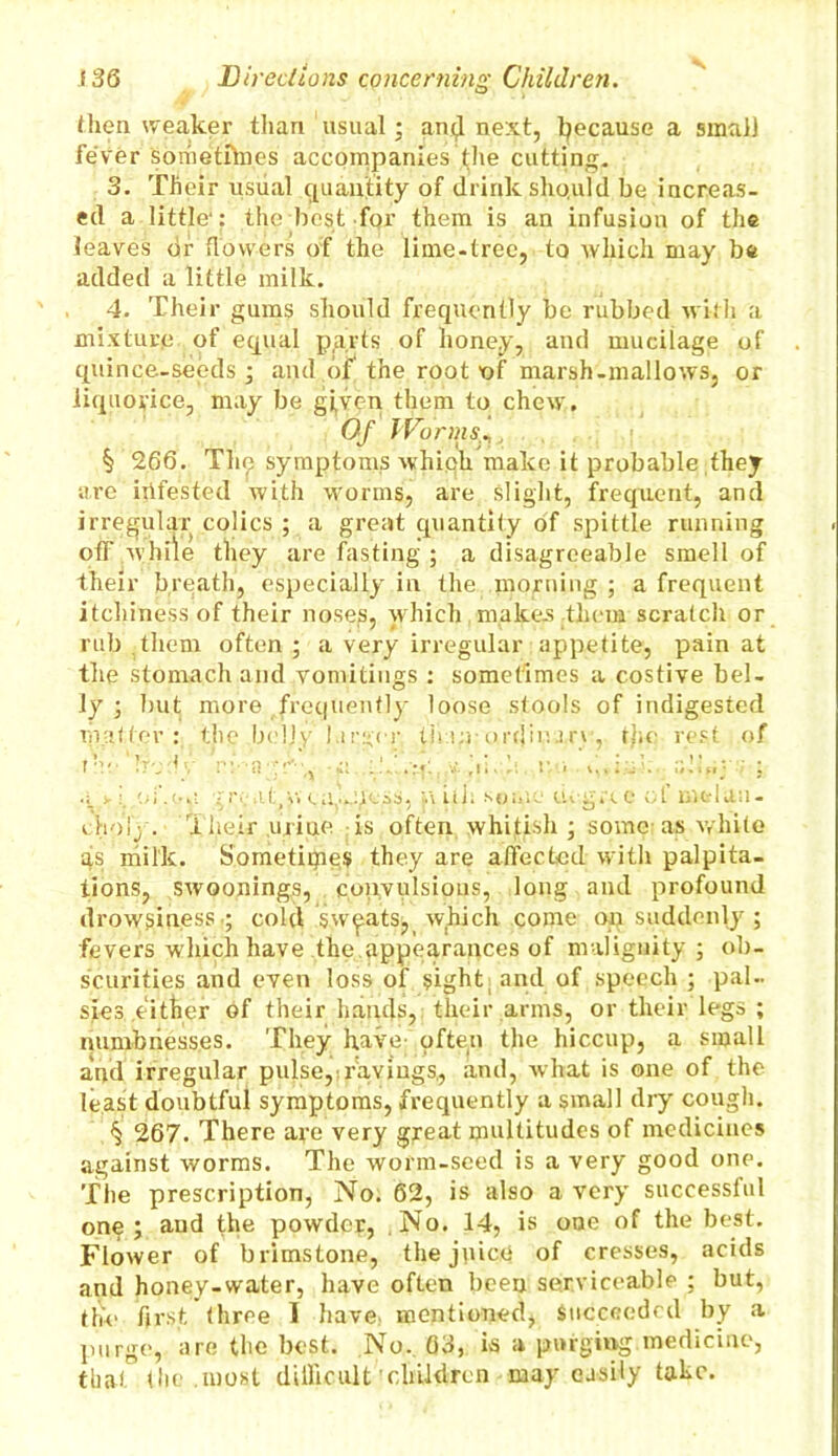 then weaker than usual; and next, because a small fever sometfhies accompanies the cutting. 3. Their usual quantity of drink sho.uld be increas- ed a little1: the best for them is an infusion of the leaves dr flowers o:f the lime-tree, to which may be added a little milk. 4. Their gums should frequently be rubbed with a mixture of equal parts of honey, and mucilage of quince-seeds; and of, the root of marsh-mallows, or liquorice, may be gi,ven them to chew. Of J'Forms, § 266. The symptoms whiph make it probable they are ihfested with worms, are slight, frequent, and irregular colics ; a great quantity of spittle running off while they are fasting ; a disagreeable smell of their breath, especially in the morning ; a frequent itchiness of their noses, which makes them scratch or rub them often ; a very irregular appetite, pain at the stomach and vomitings : sometimes a costive bel- ly ; but more frequently loose stools of indigested matter: the belly larger thap-ordinary, file rest of toe boiv ri■ n*r■i.1. v < a.taj : > i./.n.ms ; ;if (v.a. a,...:)|-ss, n ill: some degree ol melan- choly. I heir uriue is often whitish; some- as white as milk. Sometiipes they are affected with palpita- tions, swoonings, convulsions, long and profound drowsiness ; cold sweats, which come on suddenly ; fevers which have the appearances of malignity ; ob- scurities and even loss of sight; and of speech ; pal- sies either of their hands, their arms, or their legs ; numbnesses. They have-often the hiccup, a small and irregular pulse,;ravings, and, what is one of the least doubtful symptoms, frequently a small dry cough. § 267. There are very great multitudes of medicines against worms. The worm-seed is a very good one. The prescription, No. 62, is also a very successful one; aud the powder, ,No. 14, is one of the best. Flower of brimstone, the juice of cresses, acids and honey-water, have often been serviceable ; but, the first three I have mentioned, Succeeded by a purge, are the best. No. 03, is a purging medicine, that the .most difficult'children may easily take.