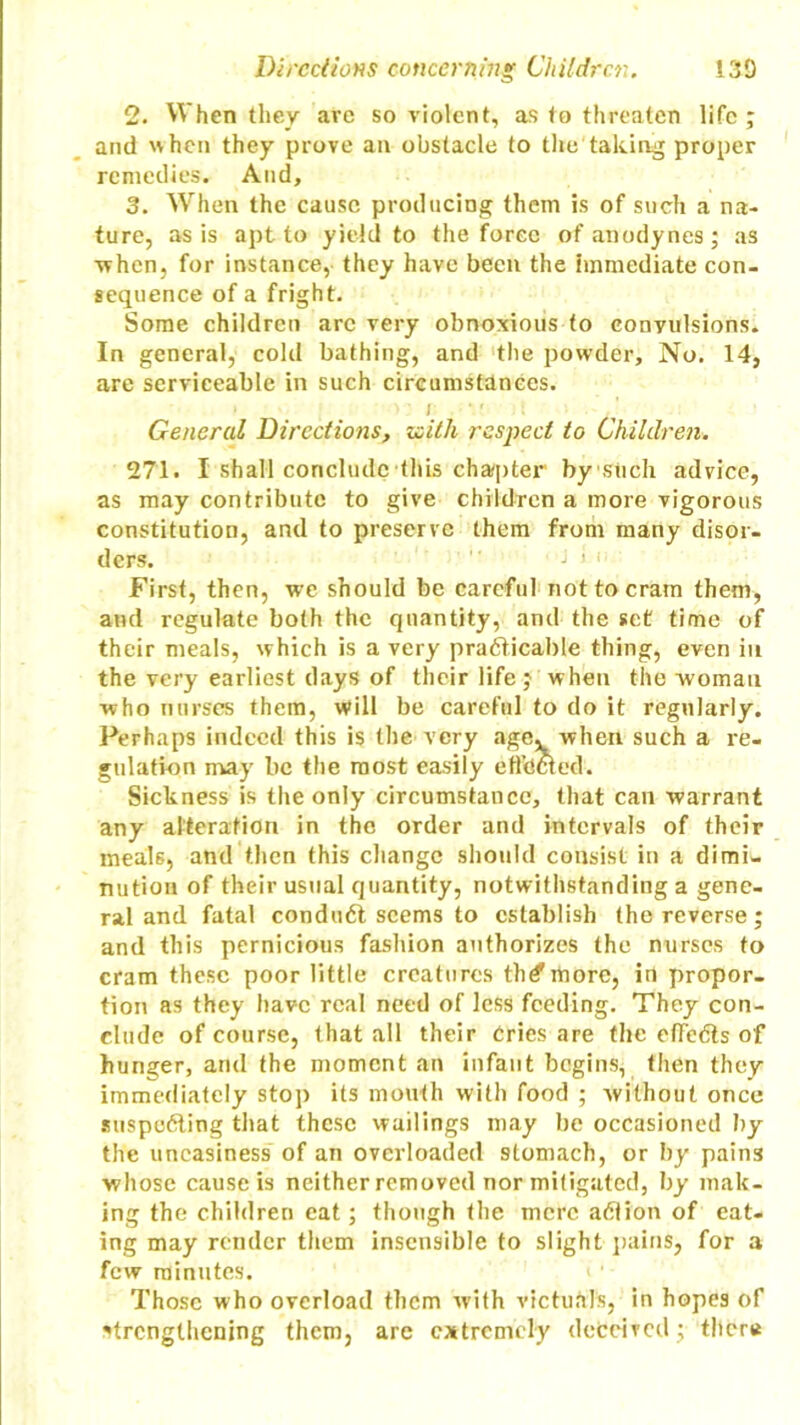 2. When they are so violent, as to threaten life ; and when they prove an obstacle to the taking proper remedies. And, 3. When the cause producing them is of such a na- ture, as is apt to yield to the force of anodynes; as when, for instance, they have been the Immediate con- sequence of a fright. Some children arc very obnoxious to convulsions. In general, cold bathing, and the powder. No. 14, are serviceable in such circumstances. General Directions, zeith respect to Children. 271. I shall conclude this chapter bystich advice, as may contribute to give children a more vigorous constitution, and to preserve them from many disor- ders.  J i i First, then, we should be careful not to cram them, and regulate both the quantity, and the set time of their meals, which is a very practicable thing, even in the very earliest days of their life; when the woman who nurses them, will be careful to do it regularly. Perhaps indeed this is the very agev when such a re- gulation may be the most easily effected. Sickness is the only circumstance, that can warrant any alteration in the order and intervals of their meals, and then this change should consist in a dimi- nution of their usual quantity, notwithstanding a gene- ral and fatal conduCt seems to establish the reverse; and this pernicious fashion authorizes the nurses to cram these poor little creatures th^more, in propor- tion as they have real need of less feeding. They con- clude of course, that all their Cries are the effects of hunger, and the moment an infant begins, then they immediately stop its mouth with food ; without once suspecting that these wailings may be occasioned by the uneasiness of an overloaded stomach, or by pains whose cause is neither removed nor mitigated, by mak- ing the children eat; though the mere aClion of eat- ing may render them insensible to slight pains, for a few minutes. Those who overload them with victuals, in hopes of strengthening them, are extremely deceived; tiler*