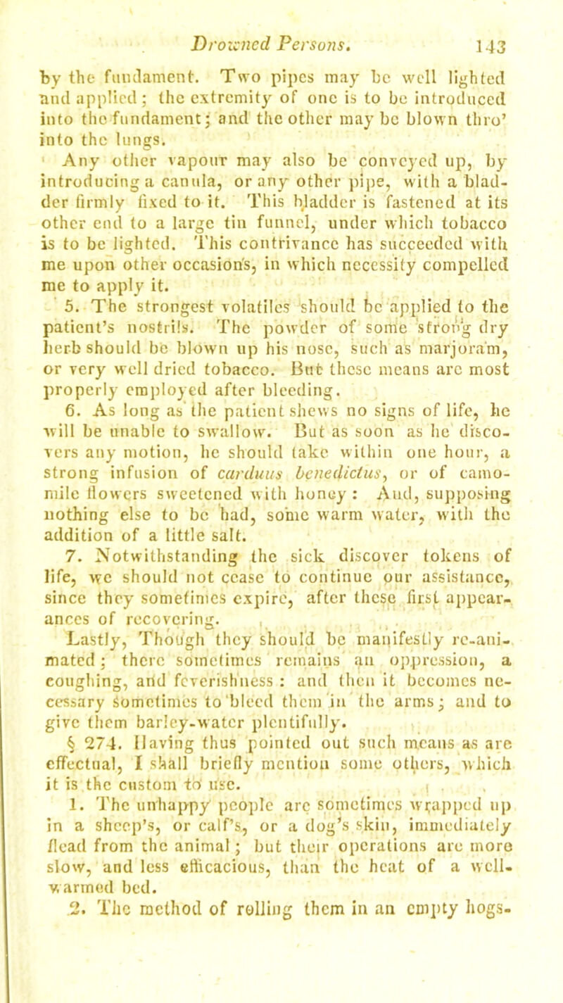 by the fundament. Two pipes may be well lighted and applied; the extremity of one is to be introduced into the fundament; and the other maybe blown thro’ into the lungs. Any other vapour may also be conveyed up, by introducing a canula, or any other pipe, with a blad- der firmly fixed to it. This bladder is fastened at its other end to a large tin funnel, under which tobacco is to be lighted. This contrivance has succeeded with me upon other occasion's, in which necessity compelled me to apply it. 5. The strongest volatiles should be applied to the patient’s nostrils. The powder of some strong dry herb should be blown up his nose, such as marjoram, or very well dried tobacco. Bub these means arc most properly employed after bleeding. 6. As long as the patient shews no signs of life, he will be unable to swallow. But as soon as he disco- vers any motion, he should take within one hour, a strong infusion of carduus benedictus, or of camo- mile flowers sweetened with honey: Aud, supposing nothing else to be had, some warm water, with the addition of a little salt. 7. Notwithstanding the sick discover tokens of life, we should not cease to continue our assistance, since they sometimes expire, after these first appear- ances of recovering. Lastly, Though they should be manifestly re-ani- mated ; there sometimes remains an oppression, a coughing, arid feverishness : and then it becomes ne- cessary Sometimes to bleed them in the arms; and to give them barley-water plentifully. § 274. Having thus pointed out such means as are effectual, I shall briefly mention some others, which it is the custom to' use. i . 1. The unhappy people arc sometimes wrapped up in a sheep’s, or calf’s, or a dog’s skin, immediately /lead from the animal; but their operations are more slow, and less efficacious, than the heat of a well, w armed bed. 2. The method of rolling them in an empty hogs.