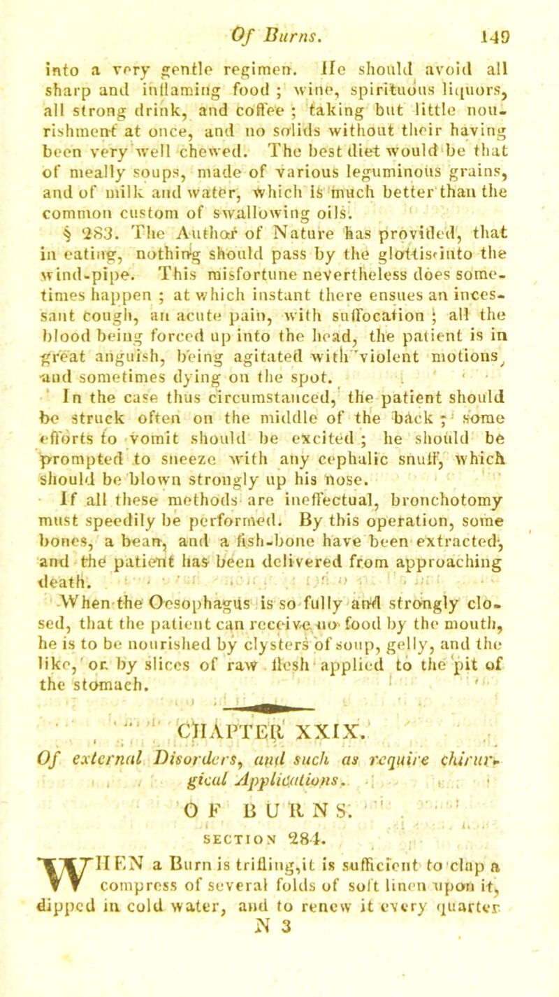 into a very gentle regimen. He should avoid all sharp and inflaming food ; wine, spirituous liquors, all strong drink, and coffee ; taking but little nou- rishment' at once, and no srrlitls without their having been very well chewed. The best diet would be that of meally soups, made of various leguminous grains, and of milk and water, which is much better than the common custom of swallowing oils. § ‘283. The Author of Nature has provitled, that in eating, nothing should pass by the glottisunto the wind-pipe. This misfortune nevertheless does some- times happen ; at which instant there ensues an inces- sant Cough, an acute pain, with suffocation ‘ all the blood being forced up into the head, the patient is in great anguish, being agitated with 'violent motions, •and sometimes dying on the spot. In the case thus circumstanced, the patient should be struck often on the middle of the back* some efforts to vomit should be excited ; he shotdd be prompted to sneeze with any cephalic snuff-, which should be blown strongly up his nose. If all these methods are ineffectual, bronchotomy must speedily be performed. By this operation, some bones, a bean, and a fish-bone have been extracted-, and the patiebt has been delivered from approaching death. ' When the Oesophagus is so fully an-d strongly clo- sed, that the patient can receive no food by the mouth, he is to be nourished by clysters of soup, gelly, and the like, or. by slices of raw llesh applied to the pit of the stomach. 0)iApteii XXIX. Of external Disorders, and such as require chirur- gical Applications. OF B U It N S. ' : . i ' . . i ' • . . i. SECTION 284. WIIF-N a Burn is trifling,it is sufficient to clap a compress of several folds of soft linen upon it, dipped in cold water, and to renew it every quarter N 3