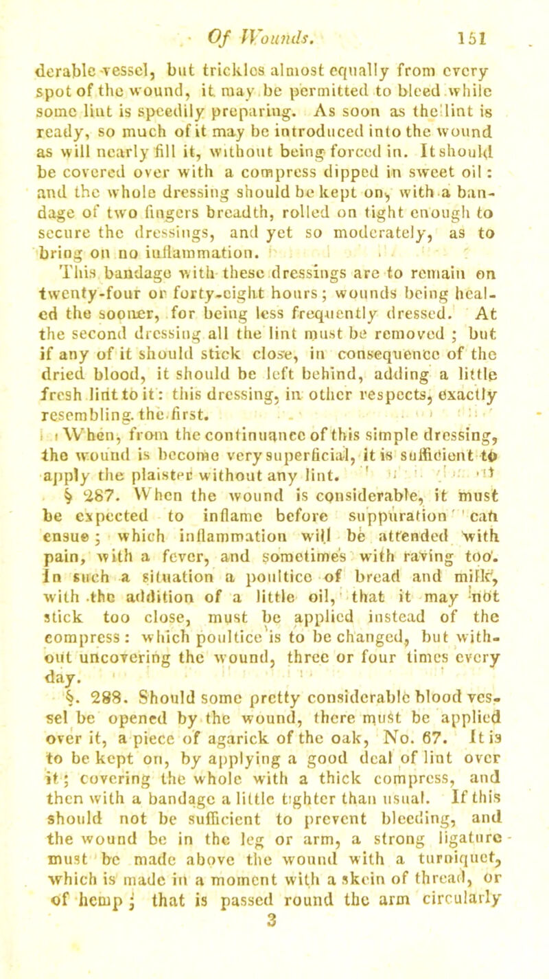 derable -vessel, but trickles almost equally from every spot of the wound, it roay.be permitted to bleed while some lint is speedily preparing. As soon as the lint is ready, so much of it may be introduced into the wound as will nearly fill it, without being forced in. Itshould be covered over with a compress clipped in sweet oil: and the whole dressing should be kept on, with a ban- dage of two fingers breadth, rolled on tight enough to secure the dressings, and yet so moderately, as to bring on no inflammation. This bandage with these dressings are to remain on twenty-four or forty-eight hours; wounds being heal- ed the sooner, for being less frequently dressed. At the second dressing all the lint must be removed ; but if any of it should stick close, in consequence of the dried blood, it should be left behind, adding a little fresh lint to it: this dressing, in other respects, exactly resembling, the.first. i i When, from the continuance of this simple dressing, the wound is become very superficial, it is sufficient to apply the piaisted without any lint. ' ■ '• , !t ^ 287. When the wound is considerable, it must be expected to inflame before suppuration call ensue ; which inflammation will be attended with pain, with a fever, and sometimes with raving too'. In such a situation a poultice of bread and miflc, with the addition of a little oil, that it may nbt stick too close, must be applied instead of the compress: which poultice is to be changed, but with- out uncovering the wound, three or four times every day. §. 288. Should some pretty considerable blood ves- sel be opened by the wound, there must be applied over it, a piece of agarick of the oak, No. 67. It is to be kept on, by applying a good deal of lint over it; covering the whole with a thick compress, and then with a bandage a little tighter than usual. If this should not be sufficient to prevent bleeding, and the wound be in the leg or arm, a strong ligature must be made above the wound with a turniquet, which is made in a moment with a skein of thread, or of hemp• that is passed round the arm circularly 3