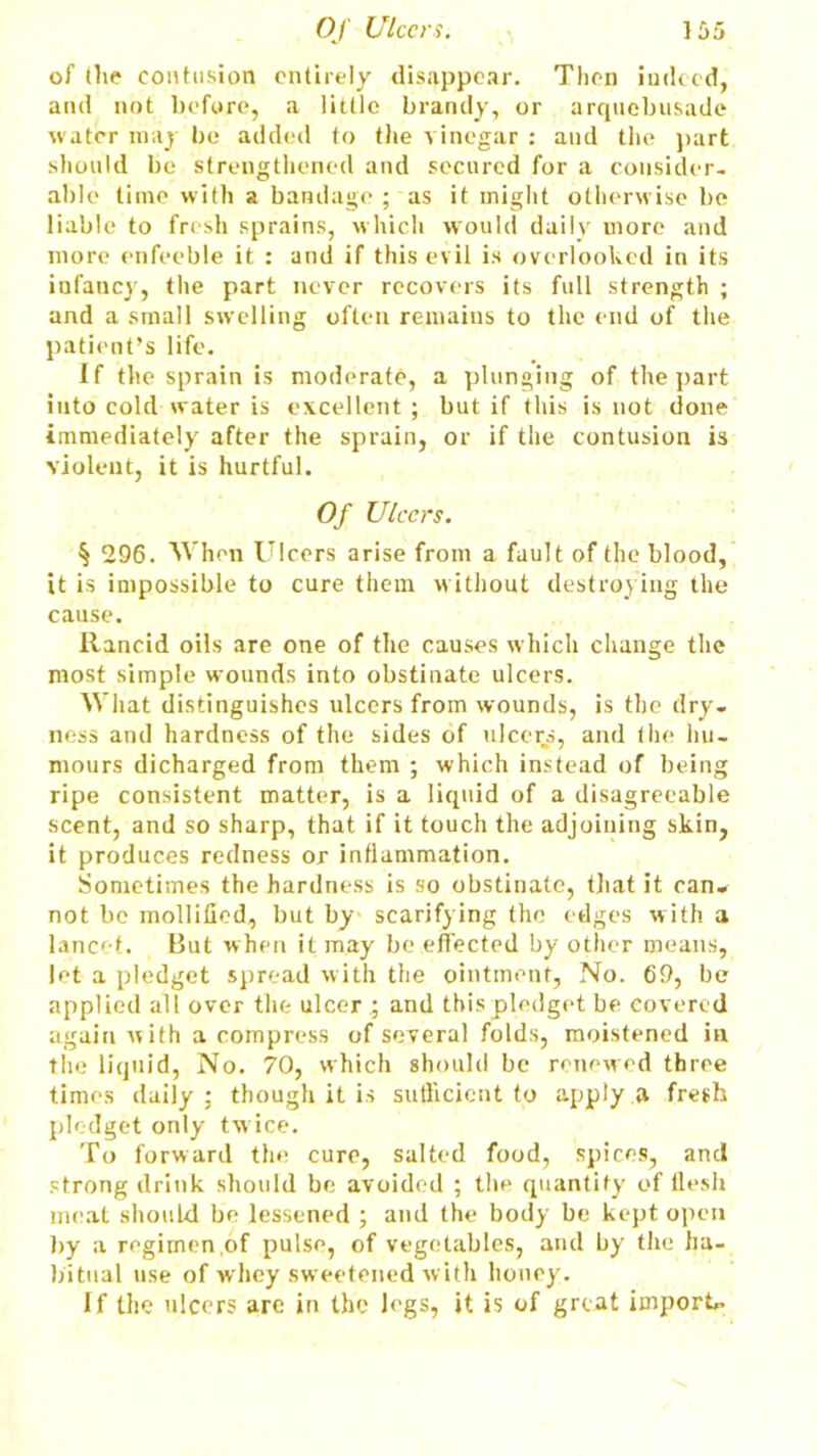 of (lie contusion entirely disappear. Then indeed, and not before, a little brandy, or arquebusade water may be added to the vinegar : and the part should be strengthened and secured for a consider- able time with a bandage ; as it might otherwise be liable to fresh sprains, which would daily more and more enfeeble it : and if this evil is overlooked in its infancy, the part never recovers its full strength ; and a small swelling often remains to the end of the patient’s life. If the sprain is moderate, a plunging of the part into cold water is excellent ; but if this is not done immediately after the sprain, or if the contusion is violent, it is hurtful. Of Ulcers. § 296. When Ulcers arise from a fault of the blood, it is impossible to cure them without destroying the cause. Rancid oils are one of the causes which change the most simple wounds into obstinate ulcers. What distinguishes ulcers from wounds, is the dry- ness and hardness of the sides of ulcers, and the hu- mours dicharged from them ; which instead of being ripe consistent matter, is a liquid of a disagreeable scent, and so sharp, that if it touch the adjoining skin, it produces redness or inflammation. Sometimes the hardness is so obstinate, that it can- not be mollified, but by- scarifying the edges with a lancet. But when it may be effected by other means, let a pledget spread with the ointment, No. 69, be applied all over the ulcer ; and this pledget be covered again with a compress of several folds, moistened in the liquid, No. 70, which should be renewed three times daily; though it is sufficient to apply a fresh pledget only twice. To forward the cure, salted food, spices, and strong drink should be avoided ; the quantity of llesh meat should be lessened ; and the body be kept open by a regimen of pulse, of vegetables, and by the ha- bitual use of whey sweetened with honey. If the ulcers are in the legs, it is of great imports