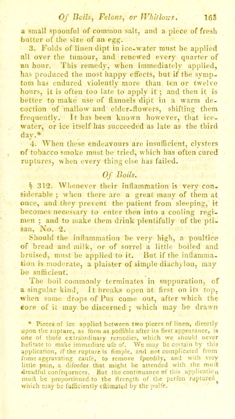 a small spoonful of common salt, and a piece of fresh batter of the size of an egg. 3. Folds of linen dipt in ice-water must be applied all over the tumour, and renewed every quarter of an hour. This remedy, when immediately applied, has produced the most happy effects, but if the symp- tom has endured violently more than ten or twelve hours, it is often too late to apply it ; and then it is better to make use of flannels dipt in a warm de- coction of mallow and elder-flowers, shifting them frequently. It has been known however, that ice- water, or ice itself has succeeded as late as the third day.* 4. When these endeavours are insufficient, clysters of tobacco smoke must be tried, which has often cured ruptures, when every thing else has failed. Of Boils. § 312. Whenever their inflammation is very con- siderable ; when there are a great many of them at once, and they prevent the patient from sleeping, it becomes necessary to enter then into a cooling regi- men ; and to make them drink plentifully of the pti- san, No. 2. Should the inflammation be very high, a poultice of bread and milk, or of sorrel a little boiled and bruised, must be applied to it. But if the inflamma- tion is moderate, a plaister of simple diachylon, may be sufficient. The boil commonly terminates in suppuration, of a singular kind, It breaks open at first on its top, when some drops of Pus come out, after which the core of it may be discerned ; which may be drawn * Pieces of icc applied between two pieces of linen, directly upon the rupture, as foon as poffible after its first appearance, is one of thole extraordinary remedies, which we should never hefitate to make immediate ufc of. We may be certain by this application, if the rupture is fimple, and not complicated from fome aggravating caufe, to remove fpeedily, and with very little pain, a diforder that might be attended with the molt dreadful confequences. But the continuance of this application inuft be proportioned to the flrength of the perfon ruptured which may be fufficicntly eftimated by the pulfe.