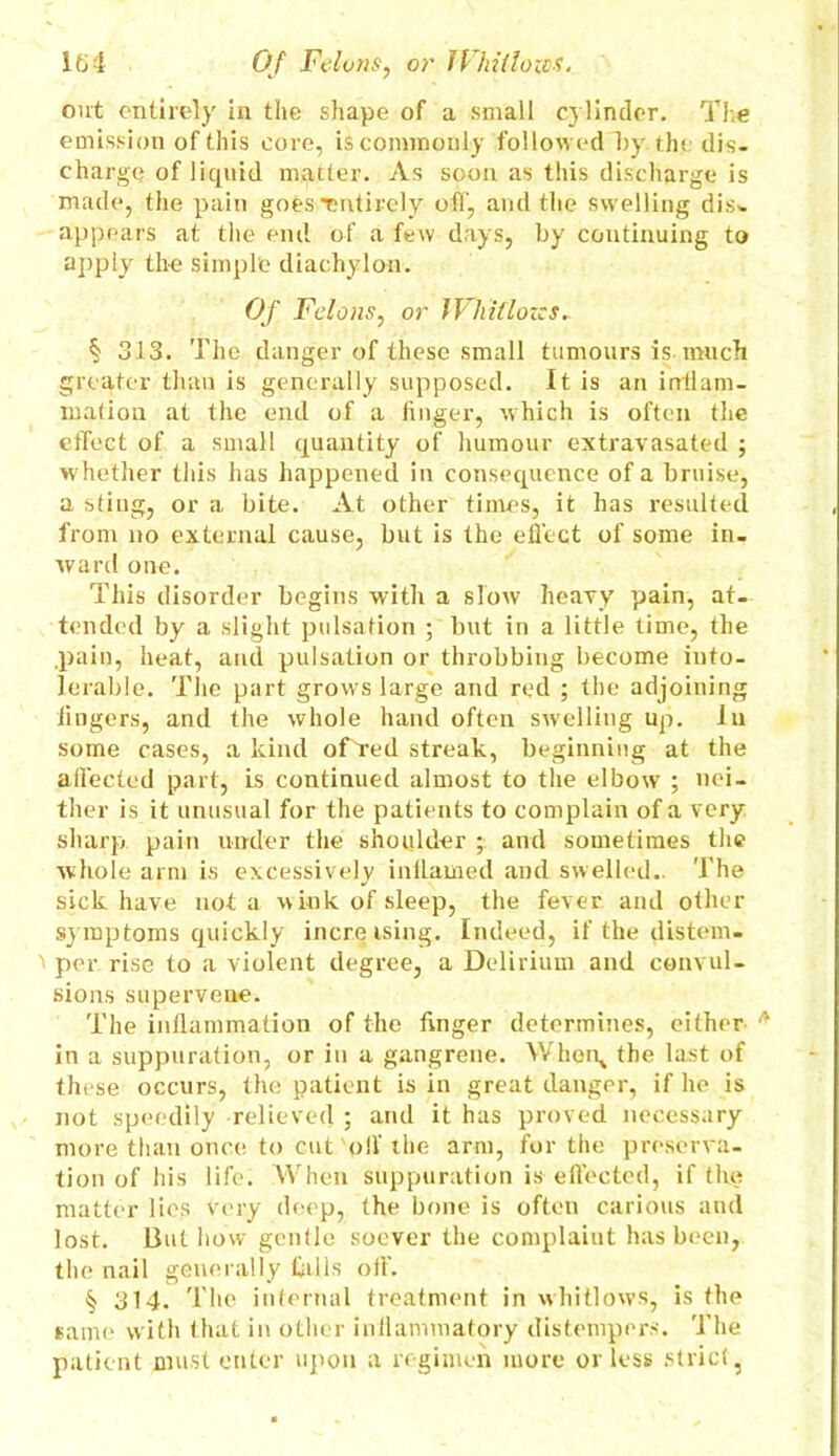 ifj 1 Of Felons, or 1 lid(lozes. out entirely in the shape of a small cylinder. The emission of this core, is commonly followed l)y tin dis- charge of liquid mqtter. As soon as this discharge is made, the pain goes Tntirely off, and the swelling dis- appears at the end of a few days, by continuing to apply the simple diachylon. Of Felons, or IVhillozcs. § 313. The danger of these small tumours is much greater than is generally supposed. It is an inflam- mation at the end of a finger, which is often the effect of a small quantity of humour extravasated ; whether this has happened in consequence of a bruise, a sting, or a bite. At other times, it has resulted from no external cause, but is the effect of some in- ward one. This disorder begins with a slow heavy pain, at- tended by a slight pulsation ; but in a little time, the .pain, heat, anil pulsation or throbbing become into- lerable. The part grows large and red ; the adjoining lingers, and the whole hand often swelling up. In some cases, a kind offTed streak, beginning at the affected part, is continued almost to the elbow ; nei- ther is it unusual for the patients to complain of a very sharp pain under the shoulder ; and sometimes the whole arm is excessively inflamed and swelled.. The sick have not a w ink of sleep, the fever and other symptoms quickly incre ising. Indeed, if the distem- per rise to a violent degree, a Delirium and convul- sions supervene. The inflammation of the finger determines, either A in a suppuration, or in a gangrene. Wherq the last of these occurs, the patient is in great danger, if he is not speedily relieved ; and it has proved necessary more than once to cut off the arm, for the preserva- tion of his life. When suppuration is- effected, if the matter lies very deep, the bone is often carious and lost. But how gentle soever the complaiut has been, the nail generally bills oil'. § 314. The internal treatment in whitlows, is the same with that in other inflammatory distempers. The patient must enter upon a regimen more or less strict,