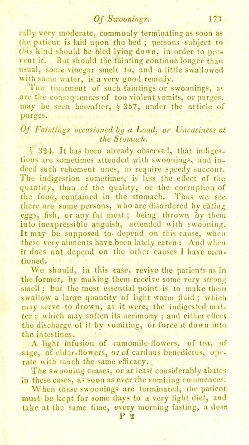rally very moderate, commonly terminating as soon as the patient is laid upon the bed ; persons subject to this kind should be bled lying down, in order to pre- vent it. But should the fainting continue longer than usual, some vinegar smelt to, and a little swallowed with some water, is a very good remedy. The treatment of such faintings or swoonings, as are the consequences of too violent vomits, or purges, may be seen hereafter, § 357, under the article of purges. Of Faintings occasioned by a Load, or Uneasiness at the Stomach. k 324. It has been already observed, that indiges- tions are sometimes attended with swoonings, and in- deed such vehement ones, as require speedy succour. The indigestion sometimes, is less the effect of the quantity, than of the quality, or the corruption of the food, contained in the stomach. Thus we see there are some persons, who are disordered by ehting eggs, fish, or any fat meat; being thrown by them into inexpressible anguish, attended with swooning. It may be supposed to- depend on this cause, when these very aliments have been lately eaten : And when it does not depend on the other causes I have men- tioned. We should, in this case, revive the patients as in the former, by making them receive some very strong smell; but the most essential point is to make them swallow a large quantity of light warm fluid ; which miy serve to drown, as it were, the indigested nnt- teT ; which may soften its acrimony ; and either effect the discharge of it by vomiting, or force it down into the intestines. A light infusion of camomile flowers, of tea, of sage, of elder-flowers, or of carduus bcnedictus, ope- rate with much the same efficacy. The swooning ceases, or at least considerably abates in these cases, as soon as ever the vomiting commences. When these swoonings are terminated, the patient must be kept for some days to a very light diet, and take at the same time, every morning fasting, a dose P 2
