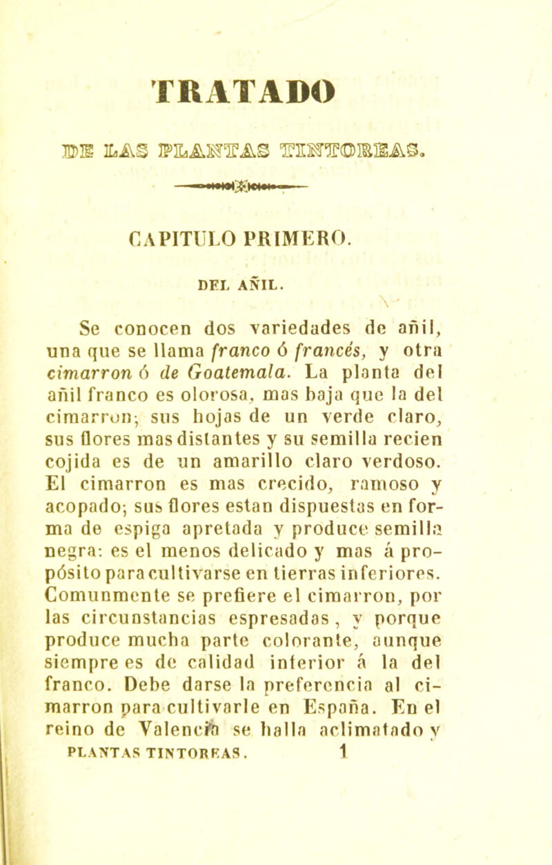 TRATADO IDE ILAS ‘EEOTCDISEAS» .«WKH» CAPITULO PRIMERO. DEL AÑIL. V Se conocen dos variedades de añil, una que se llama franco ó francés, y otra cimarrón ó de Goatemala. La planta del añil franco es olorosa, mas baja que la del cimarrón- sus hojas de un verde claro, sus flores mas distantes y su semilla recien cojida es de un amarillo claro verdoso. El cimarrón es mas crecido, ramoso y acopado-, sus flores están dispuestas en for- ma de espiga apretada y produce semilla negra: es el menos delicado y mas á pro- pósito para cultivarse en tierras inferiores. Comunmente se prefiere el cimarrón, por las circunstancias espresadas , y porque produce mucha parte colorante, aunque siempre es de calidad interior á la del franco. Debe darse la preferencia al ci- marrón para cultivarle en España. En el reino de Valencia se halla aclimatado y