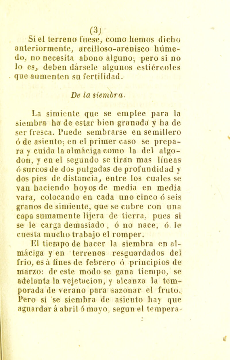 o ^ Si el terreno fuese, como liemos dicho anteriormente, arcilloso-arenisco húme- do, no necesita abono alguno-, pero si no lo esj deben dársele algunos estiércoles que aumenten su fertilidad. De la siembra. La simiente que se emplee para la siembra ha de estar bien granada y ha de ser fresca. Puede sembrarse en semillero ó de asiento-, en el primer caso se prepa- ra y cuida la almáciga como la del algo- don, y en el segundo se tiran mas líneas ó surcos de do» pulgadas de profundidad y dos pies de distancia., entre los cuales se van haciendo hoyos de media en media vara, colocando en cada uno cinco ó seis granos de simiente, que se cubre con una capa sumamente lijera de tierra, pues si se le carga demasiado, ó no nace, 6 le cuesta mucho trabajo el romper. El tiempo de hacer la siembra en al- máciga y en terrenos resguardados del frió, esá fines de febrero ó principios de marzo: de este modo se gana tiempo, se adelanta la vejetacion, y alcanza la tem- porada de verano para sazonar el fruto. Pero si se siembra de asiento hay que aguardar á abril é mayo, según el tempera- ¿