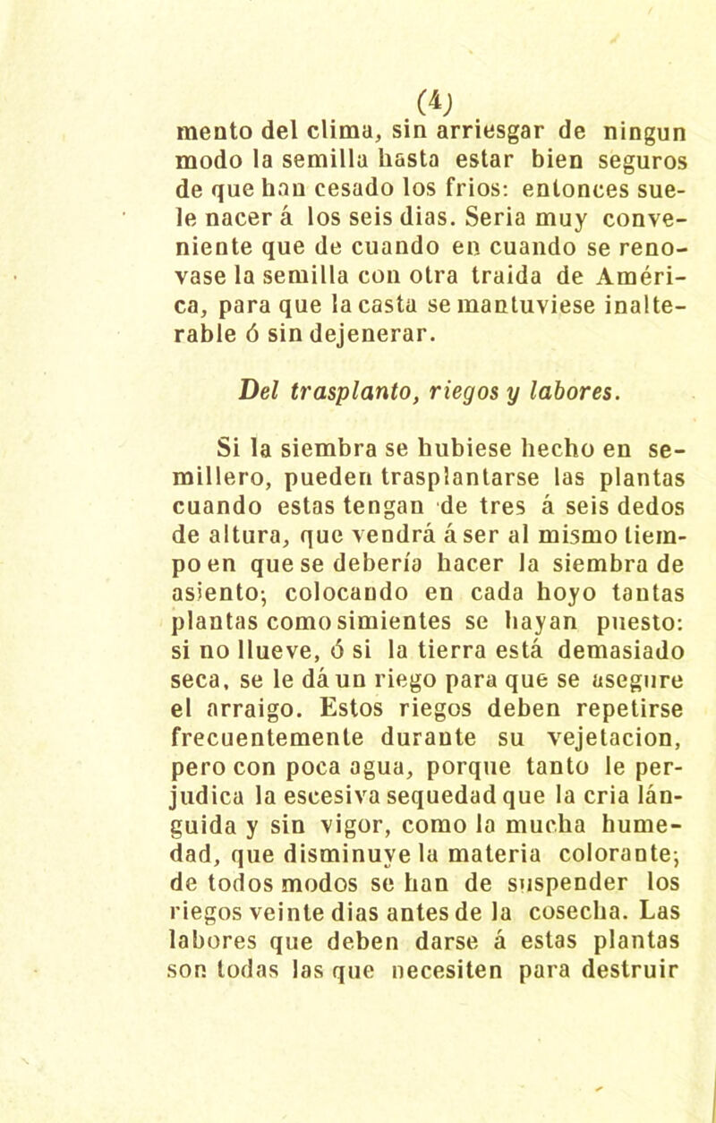 meato del clima, sin arriesgar de ningún modo la semilla hasta estar bien seguros de que han cesado los fríos: entonces sue- le nacer á los seis dias. Seria muy conve- niente que de cuando en cuando se reno- vase la semilla con otra traída de Améri- ca, para que la casta se mantuviese inalte- rable ó sin dejenerar. Del trasplanto, riegos y labores. Si la siembra se hubiese hecho en se- millero, pueden trasplantarse las plantas cuando estas tengan de tres á seis dedos de altura, que vendrá áser al mismo tiem- po en que se debería hacer la siembra de asiento-, colocando en cada hoyo tantas plantas como simientes se hayan puesto: si no llueve, ó si la tierra está demasiado seca, se le dá un riego para que se asegure el arraigo. Estos riegos deben repetirse frecuentemente durante su vejetacion, pero con poca agua, porque tanto le per- judica la eseesiva sequedad que la cria lán- guida y sin vigor, como la mucha hume- dad, que disminuyela materia colorante-, de todos modos se han de suspender los riegos veinte dias antes de la cosecha. Las labores que deben darse á estas plantas son todas las que necesiten para destruir