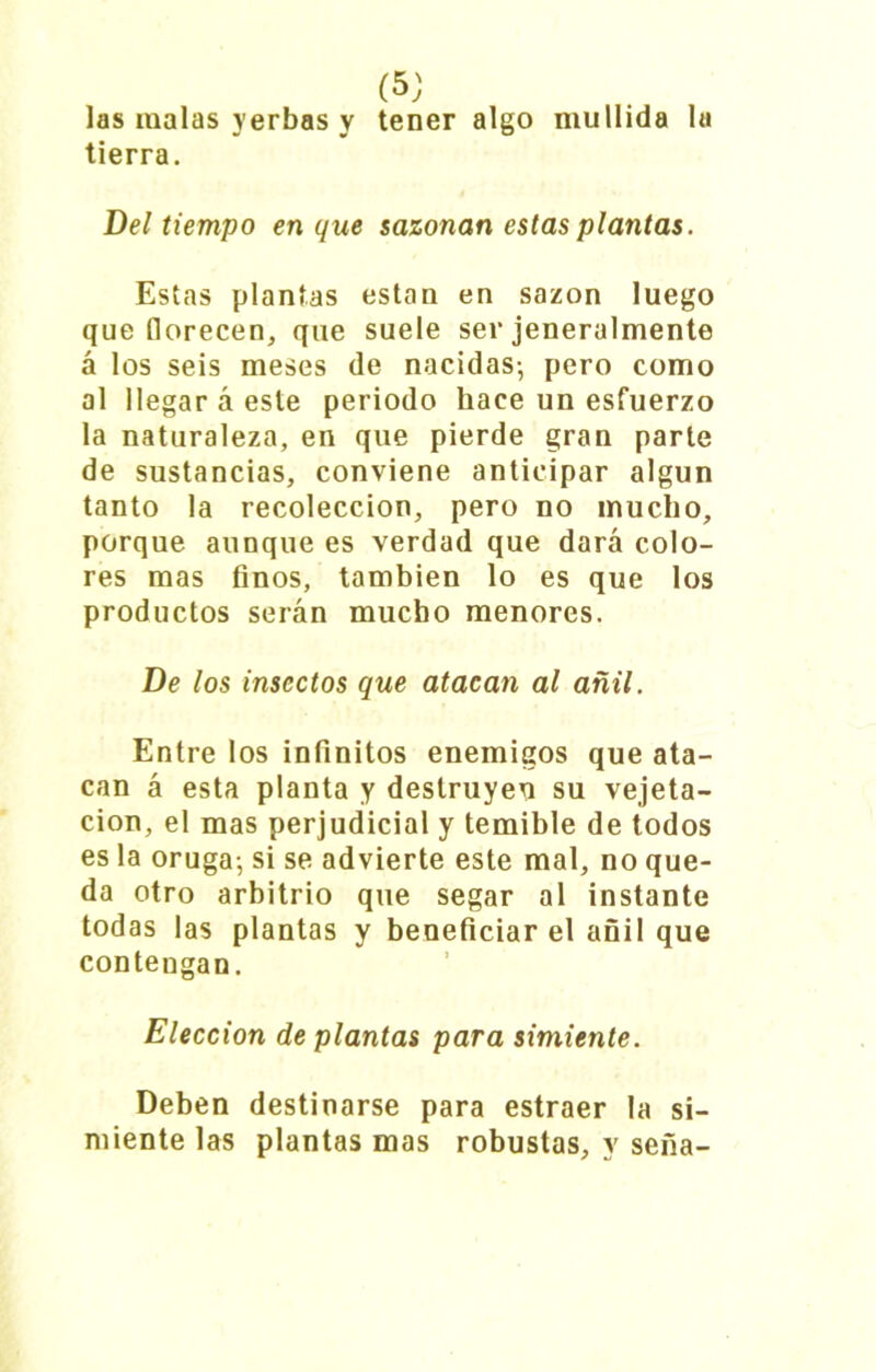 las malas yerbas y tener algo mullida la tierra. Del tiempo en que sazonan estas plantas. Estas plantas están en sazón luego que florecen, que suele ser jeneralmente á los seis meses de nacidas-, pero como al llegar á este periodo hace un esfuerzo la naturaleza, en que pierde gran parte de sustancias, conviene anticipar algún tanto la recolección, pero no mucho, porque aunque es verdad que dará colo- res mas finos, también lo es que los productos serán mucho menores. De los insectos que atacan al añil. Entre los infinitos enemigos que ata- can á esta planta y destruyen su vejeta- cion, el mas perjudicial y temible de todos es la oruga-, si se advierte este mal, no que- da otro arbitrio que segar al instante todas las plantas y beneficiar el añil que contengan. Elección de plantas para simiente. Deben destinarse para estraer la si- miente las plantas mas robustas, y seña-