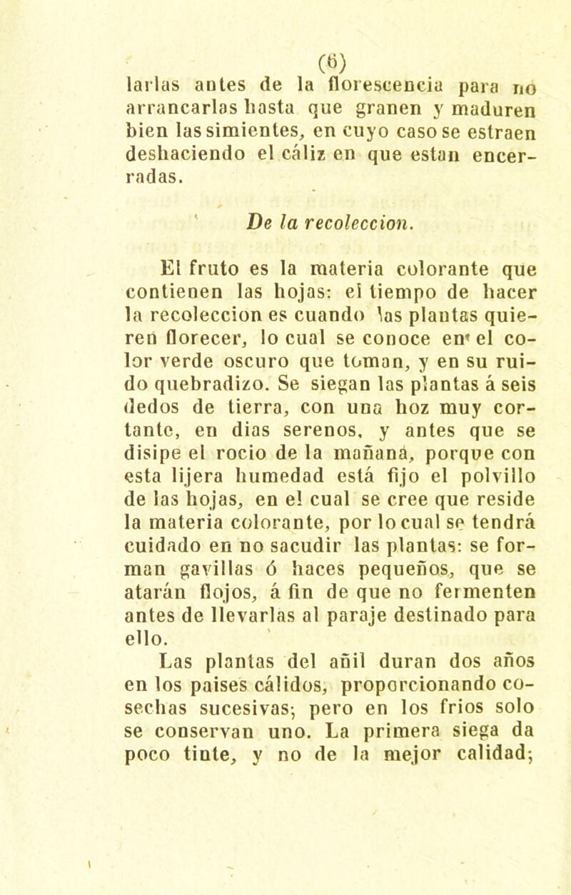 («) larlas antes de la florescencia para no arrancarlas hasta que granen y maduren bien las simientes, en cuyo casóse estraen deshaciendo el cáliz en que están encer- radas. De la recolección. El fruto es la materia colorante que contienen las hojas: el tiempo de hacer la recolección es cuando las plantas quie- ren florecer, lo cual se conoce em el co- lor verde oscuro que toman, y en su rui- do quebradizo. Se siegan las plantas á seis dedos de tierra, con una hoz muy cor- tante, en dias serenos, y antes que se disipe el rocio de la mañana, porque con esta lijera humedad está fijo el polvillo de las hojas, en el cual se cree que reside la materia colorante, por lo cual se tendrá cuidado en no sacudir las plantas: se for- man gavillas ó haces pequeños, que se atarán flojos, á fin de que no fermenten antes de llevarlas al paraje destinado para ello. Las plantas del añil duran dos años en los países cálidos, proporcionando co- sechas sucesivas-, pero en los fríos solo se conservan uno. La primera siega da poco tinte, y no de la mejor calidad;