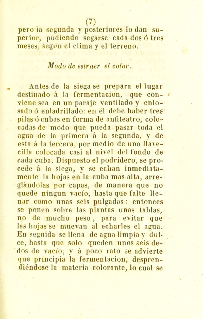 pero la segunda y posteriores lo dau su- perior, pudiendo segarse cada dos ó tres meses, según el clima y el terreno. Modo de estraer el color. Antes de la siega se prepara el lugar destinado á la fermentación, que con- viene sea en un paraje ventilado y enlo- sado ó enladrillado: en él debe haber tres pilas ó cubas en forma de anfiteatro, colo- cadas de modo que pueda pasar toda el agua de la primera á la segunda, y de esta á la tercera, por medio de una llave- cilla colocada casi al nivel del fondo de cada cuba. Dispuesto el podridero, se pro- cede á la siega., y se echan inmediata- mente la hojas en la cuba mas alta, arre- glándolas por capas, de manera que no quede ningún vacío, hasta que falte lle- nar como unas seis pulgadas : entonces se ponen sobre las plantas unas tablas, n,o de mucho peso, para evitar que las hojas se muevan al echarles el agua. Enseguida se llena de agua limpia y dul- ce, hasta que solo queden unos seis de- dos de vacío; y á poco rato se advierte que principia la fermentación, despren- diéndose la materia colorante, lo cual se