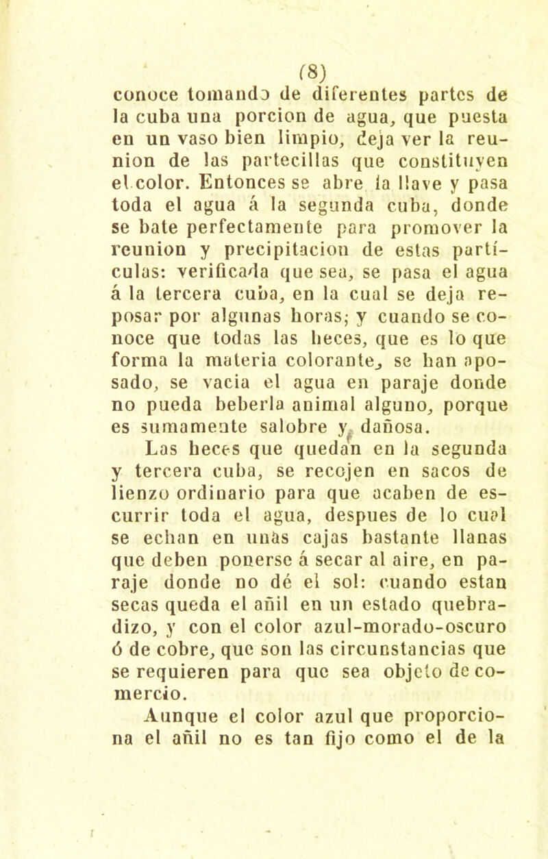 rs) conoce tomando de diferentes partes de la cuba una porción de agua, que puesta en un vaso bien limpio, deja ver la reu- nión de las partecillas que constituyen el color. Entonces se abre la llave y pasa toda el agua á la segunda cuba, donde se bate perfectamente para promover la reunión y precipitación de estas partí- culas: verificada que sea, se pasa el agua á la tercera cuba, en la cual se deja re- posar por algunas horas; y cuando se co- noce que todas las heces, que es lo que forma la materia colorante., se han apo- sado, se vacia el agua en paraje donde no pueda bebería animal alguno, porque es sumamente salobre y dañosa. Las heces que quedan en la segunda y tercera cuba, se recejen en sacos de lienzo ordinario para que acaben de es- currir toda el agua, después de lo cual se echan en unas cajas bastante llanas que deben ponerse á secar al aire, en pa- raje donde no dé el sol: cuando están secas queda el añil en un estado quebra- dizo, y con el color azul-morado-oscuro ó de cobre, que son las circunstancias que se requieren para que sea objeto de co- mercio. Aunque el color azul que proporcio- na el añil no es tan fijo como el de la