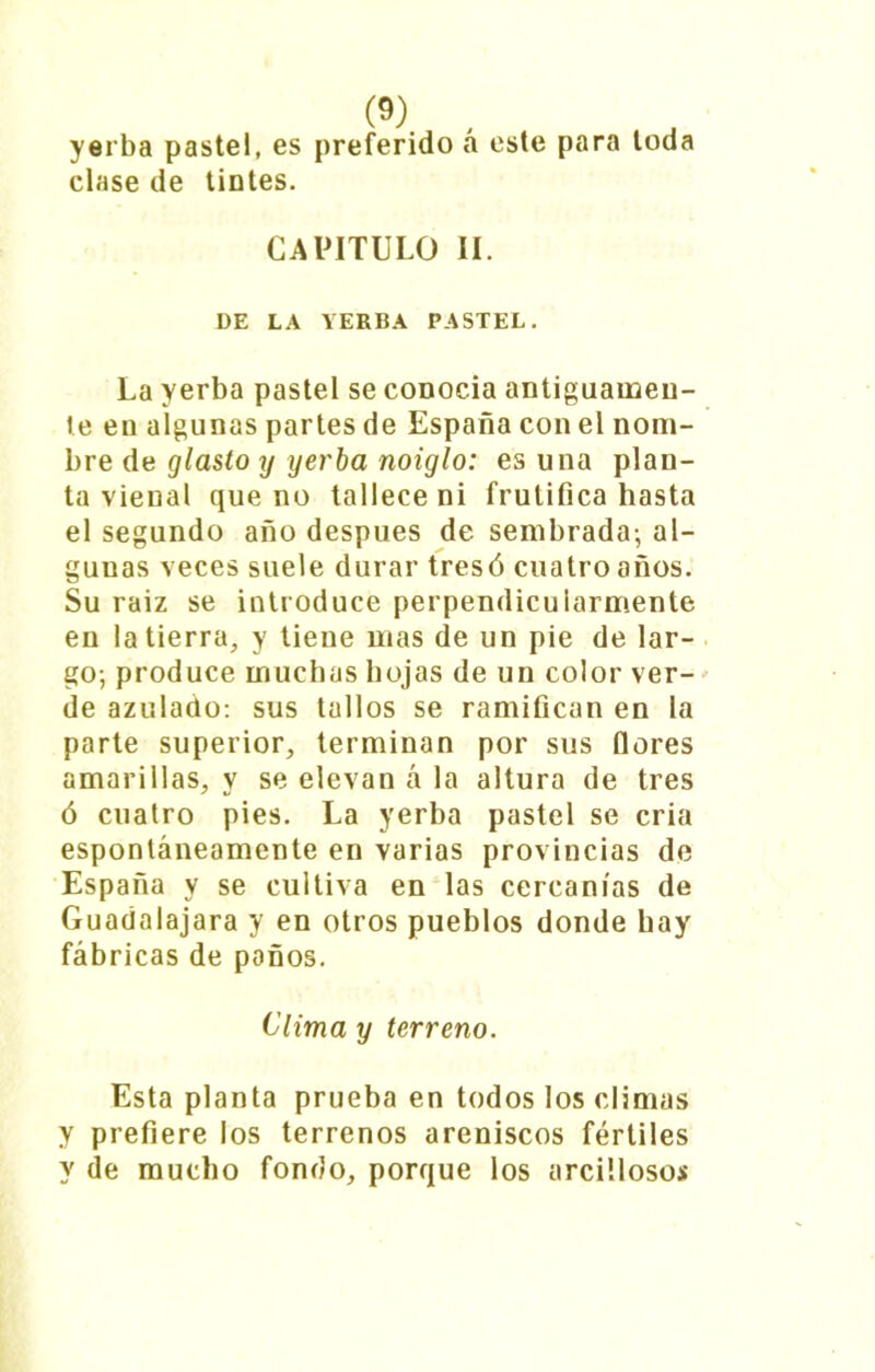 yerba pastel, es preferido a este para toda clase de tintes. CAPITULO II. DE LA YERBA PASTEL. La yerba pastel se conocía antiguamen- te en algunas partes de España con el nom- bre de glasto y yerba noiglo: es una plan- ta vienal que no tallece ni frulifica hasta el segundo año después de sembrada; al- gunas veces suele durar tres ó cuatro años. Su raiz se introduce perpendicuiarmenle en la tierra, y tiene mas de un pie de lar- go; produce muchas hojas de un color ver- de azulado: sus tallos se ramifican en la parte superior, terminan por sus flores amarillas, y se elevan á la altura de tres ó cuatro pies. La yerba pastel se cria espontáneamente en varias provincias de España y se cultiva en las cercanías de Guadalajara y en otros pueblos donde hay fábricas de paños. Clima y terreno. Esta planta prueba en todos los climas y prefiere los terrenos areniscos fértiles y de mucho fondo, porque los arcillosos