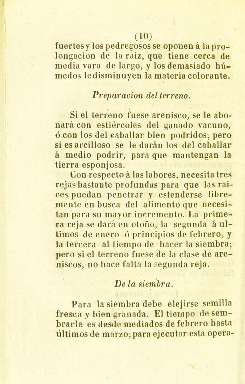 fuertesy los pedregosos se oponen á la pro- longación de la raiz, que tiene cerca de media vara de largo, y los demasiado hú- medos le disminuyen la materia colorante. Preparación del terreno. Si el terreno fuese arenisco, se le abo- nará con estiércoles del ganado vacuno, ó con los del caballar bien podridos-, pero si es arcilloso se le darán los del caballar á medio podrir, para que mantengan la tierra esponjosa. Con respecto á las labores, necesita tres rejas bastante profundas para que las raí- ces puedan penetrar y estenderse libre- mente en busca del alimento que necesi- tan para su mayor incremento. La prime- ra reja se dará en otoño, la segunda á úl- timos de enero ó principios de febrero, y la tercera al tiempo de hacer la siembra-, pero si el terreno fuese de la clase de are- niscos, no hace falta la segunda reja. De la siembra. \ Para la siembra debe elejirse semilla fresca y bien granada. El tiempo de sem- brarla es desde mediados de febrero basta últimos de marzo-, para ejecutar esta opera-