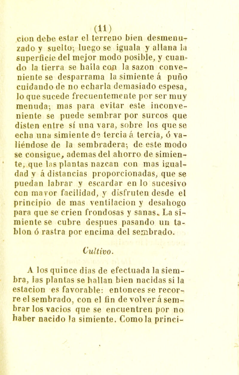 cion debe estar el terreno bien desmenu- zado y suelto-, luego se iguala y allana la superficie del mejor modo posible, y cuan- do la tierra se halla con la sazón conve- niente se desparrama la simiente á puño cuidando de no echarla demasiado espesa, lo que sucede frecuentemente por ser muy menuda-, mas para evitar este inconve- niente se puede sembrar por surcos que disten entre sí una vara, sobre los que se echa una simiente de tercia á tercia, 6 va- liéndose de la sembradera-, de este modo se consigue, ademas del ahorro de simien- te, que las plantas nazcan con mas igual- dad y á distancias proporcionadas, que se puedan labrar y escardar en lo sucesivo con mayor facilidad, y disfruten desde el principio de mas ventilación y desahogo para que se crien frondosas y sanas. La si- miente se cubre después pasando un ta- blón ó rastra por encima del sembrado. Cultivo. A los quince dias de efectuada la siem- bra, las plantas se hallan bien nacidas si la estación es favorable: entonces se recor- re el sembrado, con el fin de volver á sem- brar los vacíos que se encuentren por no haber nacido la simiente. Como la princi-