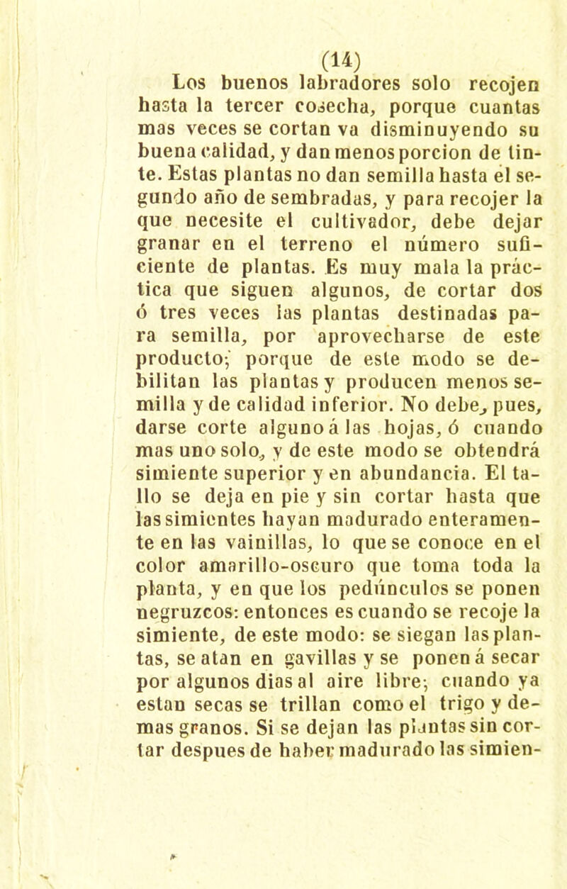 Los buenos labradores solo recojen hasta la tercer cosecha, porque cuantas mas veces se cortan va disminuyendo su buena calidad, y dan menos porción de tin- te. Estas plantas no dan semilla hasta el se- gundo año de sembradas, y para recojer la que necesite el cultivador, debe dejar granar en el terreno el número sufi- ciente de plantas. Es muy mala la prác- tica que siguen algunos, de cortar dos ó tres veces las plantas destinadas pa- ra semilla, por aprovecharse de este producto-,' porque de este modo se de- bilitan las plantas y producen menos se- milla y de calidad inferior. No debe,, pues, darse corte alguno á las hojas, ó cuando mas uno solo, y de este modo se obtendrá simiente superior y en abundancia. El ta- llo se deja en pie y sin cortar hasta que las simientes hayan madurado enteramen- te en las vainillas, lo que se conoce en el color amarillo-oscuro que toma toda la planta, y en que los pedúnculos se ponen negruzcos: entonces es cuando se recoje la simiente, de este modo: se siegan las plan- tas, se atan en gavillas y se ponen á secar por algunos dias al aire libre-, cuando ya están secas se trillan como el trigo y de- mas granos. Si se dejan las plantas sin cor- tar después de haber madurado las simien-