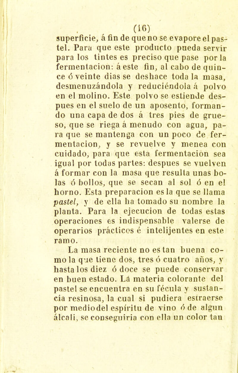 superficie, á fin de que no se evapore el pas- tel. Para que este producto pueda servir para los tintes es preciso que pase por la fermentación: á este fin, al cabo de quin- ce ó veinte dias se deshace toda la masa, desmenuzándola y reduciéndola á polvo en el molino. Este polvo se estiende des- pués en el suelo de un aposento, forman- do una capa de dos á tres pies de grue- so, que se riega á menudo con agua, pa- ra que se mantenga con un poco de fer- mentación, y se revuelve y menea con cuidado, para que esta fermentación sea igual por todas partes: después se vuelven á formar con la masa que resulta unas bo- las ó bollos, que se secan al sol ó en el horno. Esta preparación es la que se llama pastel, y de ella ha tomado su nombre la planta. Para la ejecución de todas estas operaciones es indispensable valerse de operarios prácticos é intelijentes en este ramo. La masa reciente no es tan buena co- mo la que tiene dos, tres ó cuatro años, y hasta los diez ó doce se puede conservar en buen estado. Lá materia colorante del pastel se encuentra en su fécula y sustan- cia resinosa, la cual si pudiera estraerse por mediodel espíritu de vino d de algún álcali, se conseguiría con ella un color tau