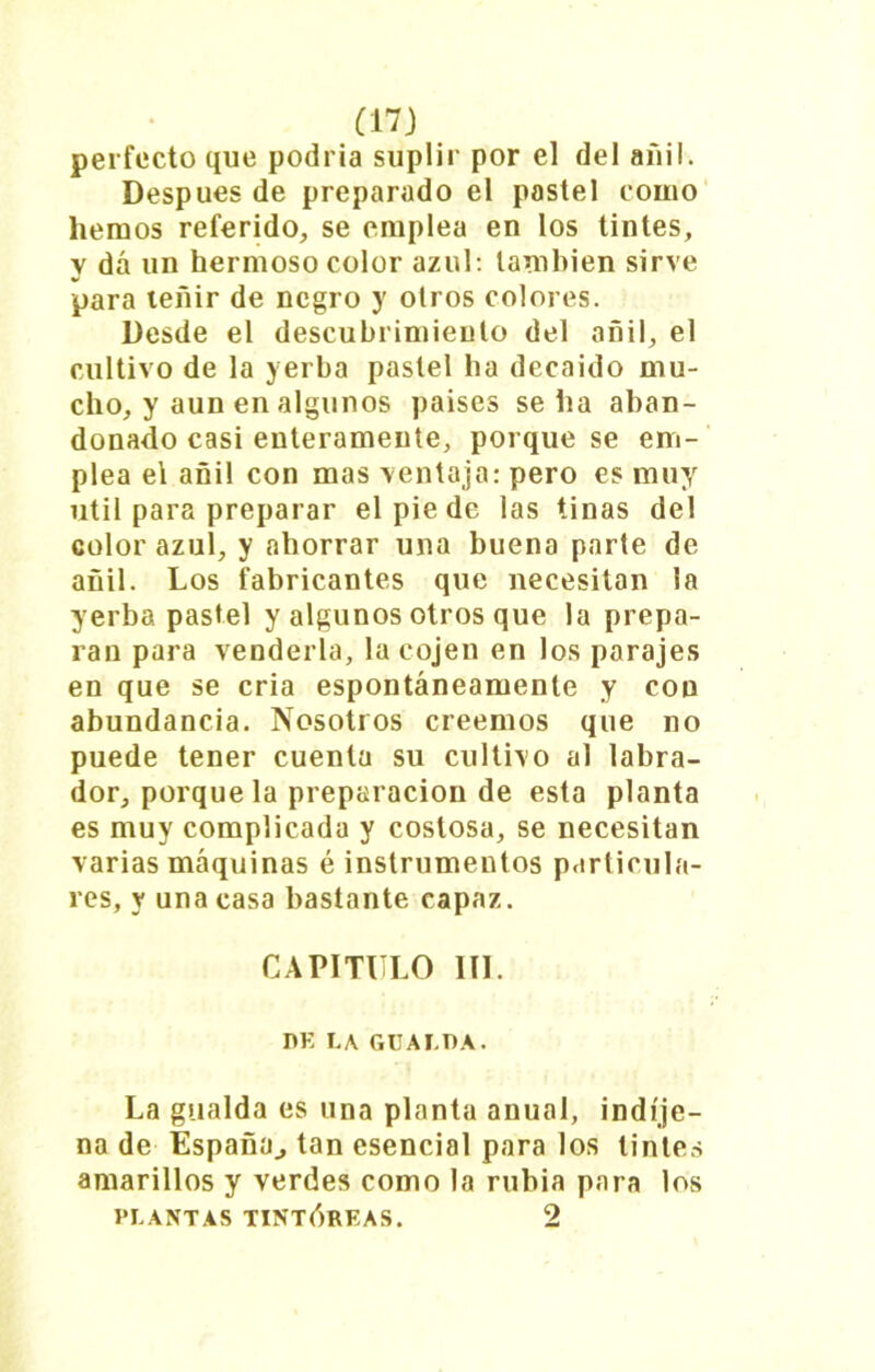 perfecto que podría suplir por el del añil. Después de preparado el pastel como hemos referido, se emplea en los tintes, y dá un hermoso color azul: también sirve para teñir de negro y otros colores. Desde el descubrimiento del añil, el cultivo de la yerba pastel ha decaído mu- cho, y aun en algunos países seha aban- donado casi enteramente, porque se em- plea el añil con mas ventaja: pero es muy útil para preparar el pie de las tinas del color azul, y ahorrar una buena parte de añil. Los fabricantes que necesitan la yerba pastel y algunos otros que la prepa- ran para venderla, la cojen en los parajes en que se cria espontáneamente y con abundancia. Nosotros creemos que no puede tener cuenta su cultivo al labra- dor, porque la preparación de esta planta es muy complicada y costosa, se necesitan varias máquinas é instrumentos particula- res, y una casa bastante capaz. CAPITULO III. nE LA GUALOA. La gualda es una planta anual, indíje- na de España., tan esencial para los tintes amarillos y verdes como la rubia para los PLANTAS TINTÓREAS. 2