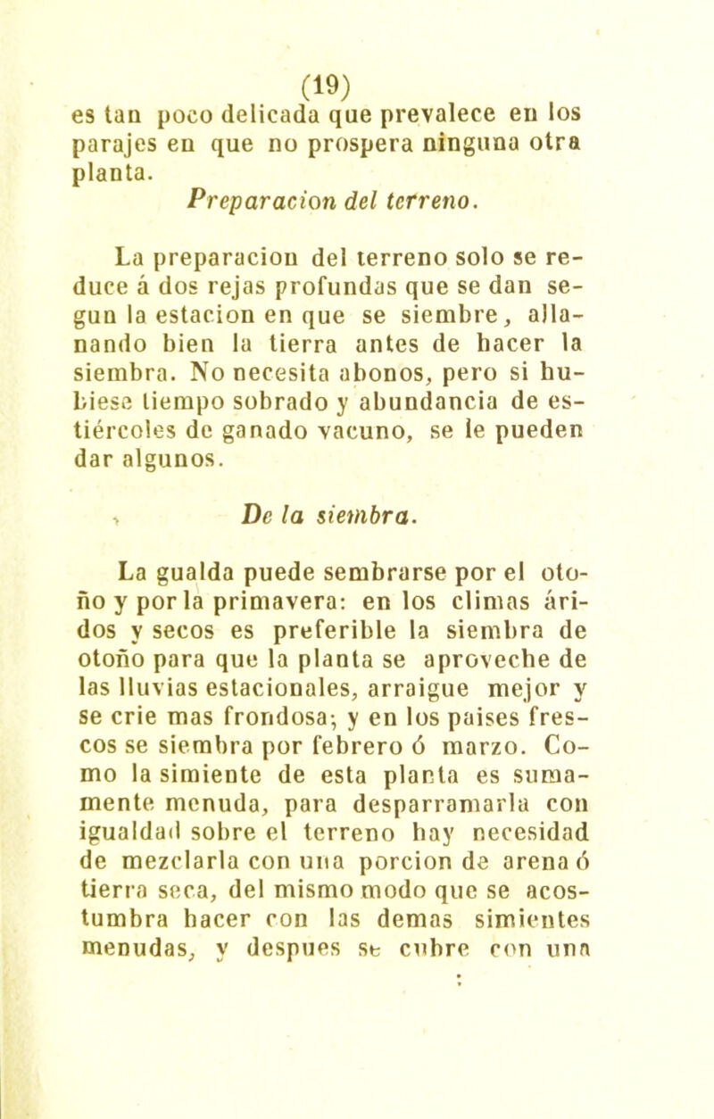 es tan poco delicada que prevalece en los parajes en que no prospera ninguna otra planta. Preparación del terreno. La preparaciou del terreno solo se re- duce á dos rejas profundas que se dan se- gún la estación en que se siembre,, alla- nando bien la tierra antes de hacer la siembra. No necesita abonos, pero si hu- biese tiempo sobrado y abundancia de es- tiércoles de ganado vacuno, se le pueden dar algunos. > De la siembra. La gualda puede sembrarse por el oto- ño y por la primavera: en los climas ári- dos y secos es preferible la siembra de otoño para que la planta se aproveche de las lluvias estacionales, arraigue mejor y se crie mas frondosa-, y en los países fres- cos se siembra por febrero ó marzo. Co- mo la simiente de esta planta es suma- mente menuda, para desparramarla con igualdad sobre el terreno hay necesidad de mezclarla con una porción de arena ó tierra seca, del mismo modo que se acos- tumbra hacer con las demas simientes menudas, y después se cubre con una