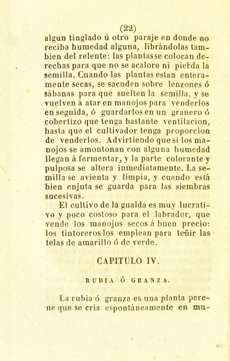 algún tinglado ú otro paraje en donde no reciba humedad alguna, librándolas tam- bién del relente: las plantasse colocan de- rechas para que no se acalore ni pierda la semilla. Cuando las plantas están entera- mente secas, se sacuden sobre lenzones ó sábanas para que suelten la semilla, y se vuelven á atar en manojos para venderlos enseguida, ó guardarlos en un granero ó cobertizo que tenga bastante ventilación, hasta que el cultivador tenga proporción de venderlos. Advirtiendo que si los ma- nojos se amontonan con alguna humedad llegan á fermentar, y la parte colorante y pulposa se altera inmediatamente. La se- milla se avienta y limpia, y cuando está bien enjuta se guarda para las siembras sucesivas. El cultivo de la gualda es muy lucrati- vo y poco costoso para el labrador, que vende los manojos secos á buen precio: los tintoreros los emplean para teñirlas telas de amarillo ó de verde. CAPITULO IV. RUBIA Ó GRANZA. La rubia ó granza es una planta pere- ne que se cria espontáneamente en mu-