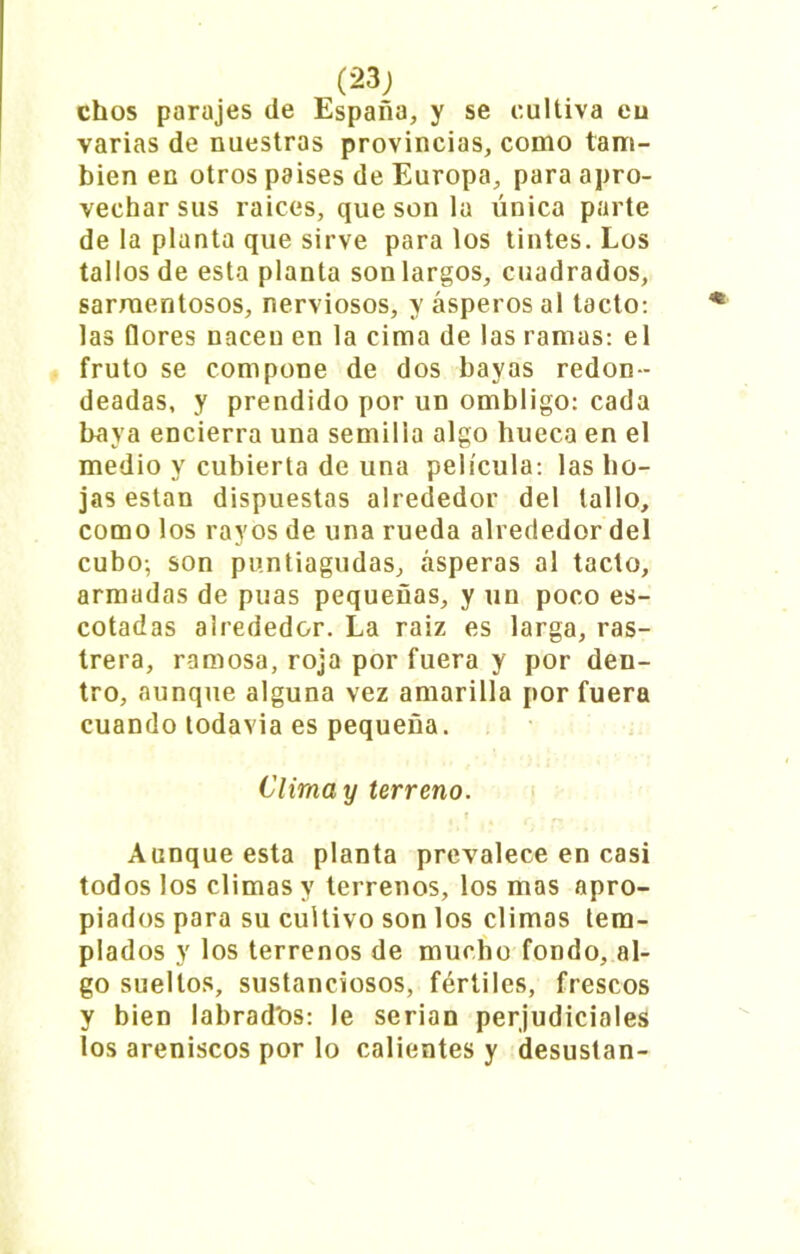 ehos parajes de España, y se cultiva eu varias de nuestras provincias, como tam- bién en otros paises de Europa, para apro- vechar sus raíces, que son la única parte de la planta que sirve para los tintes. Los tallos de esta planta son largos, cuadrados, sarmentosos, nerviosos, y ásperos al tacto: las flores nacen en la cima de las ramas: el fruto se compone de dos bayas redon- deadas, y prendido por un ombligo: cada baya encierra una semilla algo hueca en el medio y cubierta de una película: las ho- jas están dispuestas alrededor del tallo, como los rayos de una rueda alrededor del cubo-, son puntiagudas, ásperas al tacto, armadas de púas pequeñas, y un poco es- cotadas alrededor. La raiz es larga, ras- trera, ramosa, roja por fuera y por den- tro, aunque alguna vez amarilla por fuera cuando todavia es pequeña. Clima y terreno. Aunque esta planta prevalece en casi todos los climas y terrenos, los mas apro- piados para su cultivo son los climas tem- plados y los terrenos de mucho fondo, al- go sueltos, sustanciosos, fértiles, frescos y bien labrad'os: le serian perjudiciales los areniscos por lo calientes y desustan-