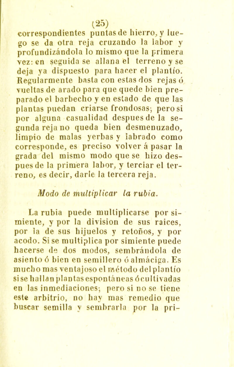 correspondientes puntas de hierro, y lue- go se da otra reja cruzando la labor y profundizándola lo mismo que la primera vez: en seguida se allana el terreno y se deja ya dispuesto para hacer el plantío. Regularmente basta con estas dos rejasó vueltas de arado para que quede bien pre- parado el barbecho y en estado de que las plantas puedan criarse frondosas-, pero si por alguna casualidad después de la se- gunda reja no queda bien desmenuzado, limpio de malas yerbas y labrado como corresponde, es preciso volver á pasar la grada del mismo modo que se hizo des- pués de la primera labor, y terciar el ter- reno, es decir, darle la tercera reja. Modo de multiplicar la rubia. La rubia puede multiplicarse por si- miente, y por la división de sus raíces, por la de sus hijuelos y retoños, y por acodo. Si se multiplica por simiente puede hacerse de dos modos, sembrándola de asiento ó bien en semillero ó almáciga. Es mucho mas venta joso el método del plantío si se hallan plantasespontáneas óoultivadas en las inmediaciones-, pero si no se tiene este arbitrio, no hay mas remedio que buscar semilla y sembrarla por la pri-