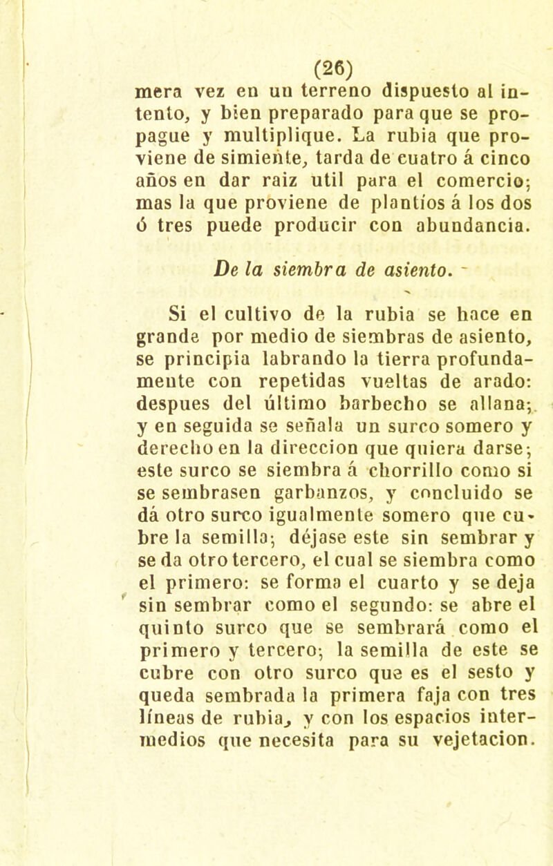 mera vez en un terreno dispuesto al in- tento, y bien preparado para que se pro- pague y multiplique. La rubia que pro- viene de simiente, tarda de cuatro á cinco años en dar raiz útil para el comercio; mas la que proviene de plantíos á los dos ó tres puede producir con abundancia. De la siembra de asiento. - Si el cultivo de la rubia se hace en grande por medio de siembras de asiento, se principia labrando la tierra profunda- mente con repetidas vueltas de arado: después del último barbecho se allana;, y en seguida se señala un surco somero y derecho en la dirección que quiera darse; este surco se siembra á chorrillo como si se sembrasen garbanzos, y concluido se dá otro surco igualmente somero que cu> bre la semilla; déjase este sin sembrar y se da otro tercero, el cual se siembra como el primero: se forma el cuarto y se deja sin sembrar como el segundo: se abre el quinto surco que se sembrará como el primero y tercero; la semilla de este se cubre con otro surco que es el sesto y queda sembrada la primera faja con tres líneas de rubia., y con los espacios inter- medios que necesita para su vejetacion.