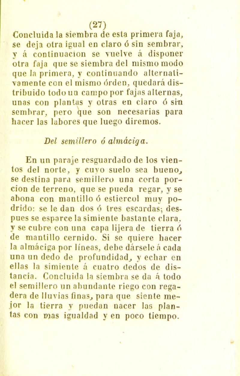 Concluida la siembra de esta primera faja, se deja oira igual en claro ó sin sembrar, y á continuación se vuelve á disponer otra faja que se siembra del mismo modo que la primera, y continuando alternati- vamente con el mismo órden, quedará dis- tribuido todouu campo por fajas alternas, unas con plantas y otras en claro ó sin sembrar, pero que son necesarias para hacer las labores que luego diremos. Del semillero ó almáciga. En un paraje resguardado de los vien- tos del norte, y cuvo suelo sea bueno., se destina para semillero una corta por- ción de terreno, que se pueda regar, y se abona con mantillo ó estiércol muy po- drido: se le dan dos ó tres escardas-, des- pués se esparce la simiente bastante clara, y se cubre con una capa 1 ¡jera de tierra d de mantillo cernido. Si se quiere hacer la almáciga por líneas, debe dársele á cada una un dedo de profundidad, y echar en ellas la simiente á cuatro dedos de dis- tancia. Concluida la siembra se da á todo el semillero un abundante riego con rega- dera de lluvias finas, para que siente me- jor la tierra y puedan nacer las plan- tas con mas igualdad y en poco tiempo.