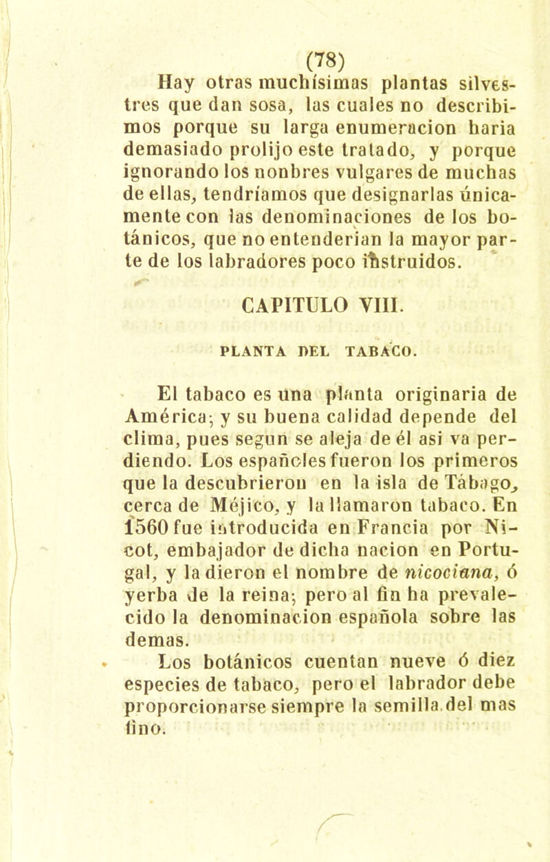 Hay otras muchísimas plantas silves- tres que dan sosa, las cuales no describi- mos porque su larga enumeración haria demasiado prolijo este tratado, y porque ignorando los nonbres vulgares de muchas de ellas, tendríamos que designarlas única- mente con las denominaciones délos bo- tánicos, que no entenderían la mayor par- te de los labradores poco instruidos. CAPITULO YIII. PLANTA DEL TABACO. El tabaco es una planta originaria de América; y su buena calidad depende del clima, pues según se aleja de él asi va per- diendo. Los españoles fueron los primeros que la descubrieron en la isla de Tábago., cerca de Méjico, y la llamaron tabaco. En 1560 fue introducida en Francia por Ni- cot, embajador de dicha nación en Portu- gal, y la dieron el nombre de nicociana, ó yerba de la reina; pero al fin ha prevale- cido la denominación española sobre las demas. Los botánicos cuentan nueve ó diez especies de tabaco, pero el labrador debe proporcionarse siempre la semilla.del mas fino.