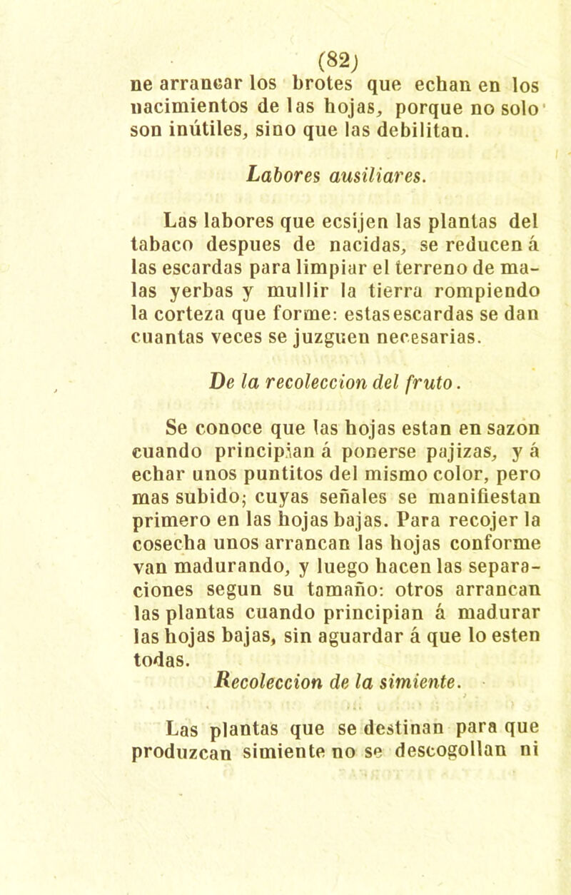 (82; lie arrancar los brotes que echan en los nacimientos de las hojas, porque no solo son inútiles, sino que las debilitan. Labores ausiliares. Las labores que ecsijen las plantas del tabaco después de nacidas, se reducen á las escardas para limpiar el terreno de ma- las yerbas y mullir la tierra rompiendo la corteza que forme: estas escardas se dan cuantas veces se juzguen necesarias. De la recolección del fruto. Se conoce que las hojas están en sazón cuando principian á ponerse pajizas, y á echar unos puntitos del mismo color, pero mas subido; cuyas señales se manifiestan primero en las hojas bajas. Para recojer la cosecha unos arrancan las hojas conforme van madurando, y luego hacen las separa- ciones según su tamaño: otros arrancan las plantas cuando principian á madurar las hojas bajas, sin aguardar á que lo esten todas. Recolección de la simiente. > ■ Las plantas que se destinan para que produzcan simiente no se descogollan ni