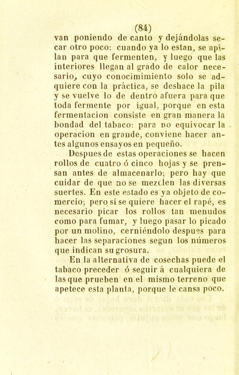 van poniendo de canto y dejándolas se- car otro poco: cuando ya lo están, se api- lan para que fermenten, y luego que las interiores llegan al grado de calor nece- sario^ cuyo conocimimienío solo se ad- quiere con la práctica, se deshace la pila y se vuelve lo de dentro afuera para que toda fermente por igual, porque en esta fermentación consiste en gran manera la bondad del tabaco: para no equivocar la operación en grande, conviene hacer an- tes algunos ensayos en pequeño. Después de estas operaciones se hacen rollos de cuatro ó cinco hojas y se pren- san antes de almacenarlo; pero hay que cuidar de que no se mezclen las diversas suertes. En este estado es ya objeto de co- mercio-, pero si se quiere hacer el rapé, es necesario picar los rollos tan menudos como para fumar, y luego pasar lo picado por un molino, cerniéndolo después para hacer las separaciones según los números que indican su grosura. En la alternativa de cosechas puede el tabaco preceder ó seguir á cualquiera de lasque prueben en el mismo terreno que apetece esta planta, porque le cansa poco.