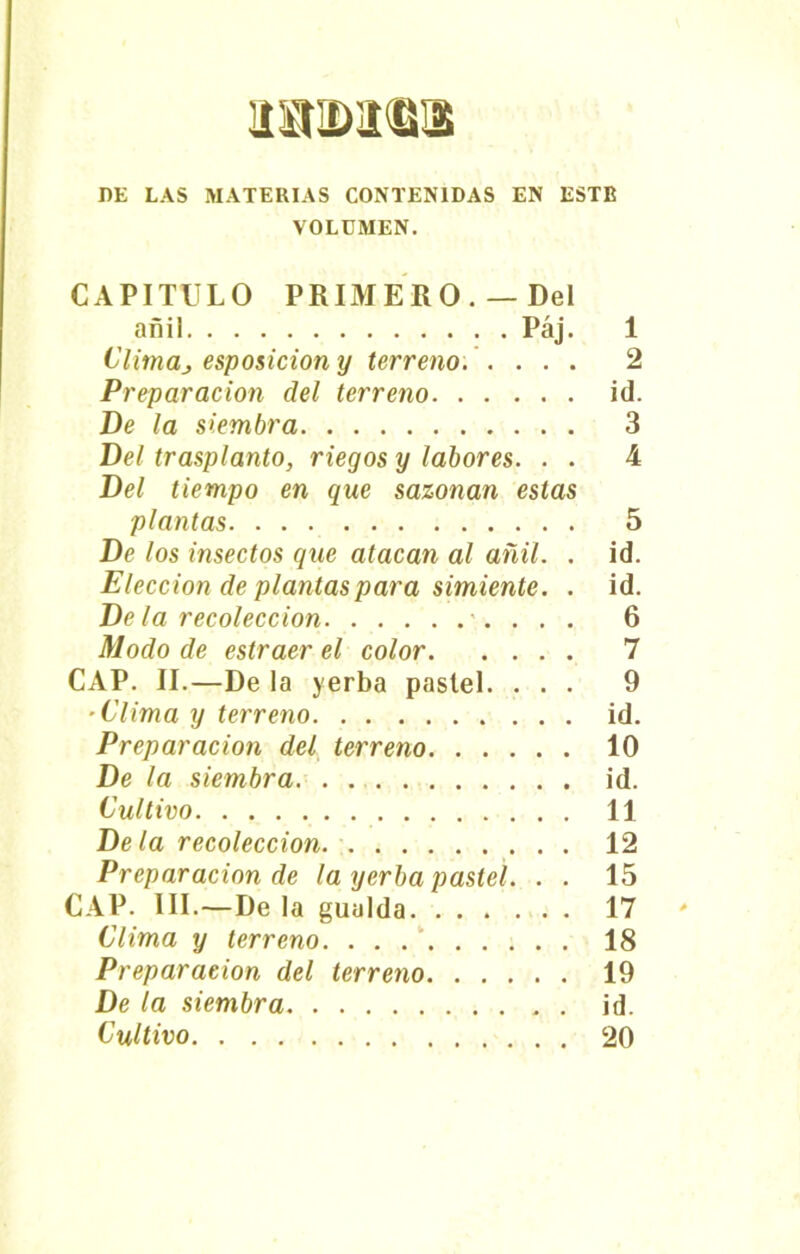 DE LAS MATERIAS CONTENIDAS EN ESTE VOLUMEN. CAPITULO PRIMERO. — Del añil Páj. 1 Climaj esposicion y terreno. .... 2 Preparación del terreno id. De la siembra 3 Del trasplanto, riegos y labores. . . 4 Del tiempo en que sazonan estas plantas 5 De los insectos que atacan al añil. . id. Elección de plantas para simiente. . id. De la recolección •■. . . . Modo de estraer el color -Clima y terreno id. Preparación del terreno 10 De la siembra. . id. Cultivo 11 De la recolección 12 Preparación de la yerba pastel. . . 15 CAP. III.—De la gualda 17 Clima y terreno. . . 18 Preparación del terreno 19 De la siembra id. «O l> 05