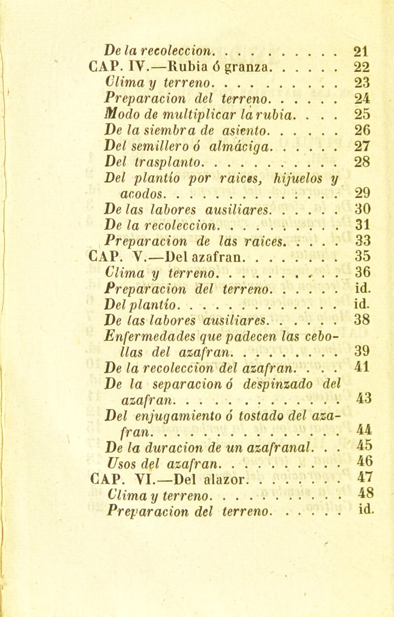 CAP. IV.—Rubia ó granza 22 Clima y terreno 23 Preparación del terreno 24 Modo de multiplicar la rubia. ... 25 De la siembra de asiento 26 Del semillero ó almáciga 27 Del trasplanto 28 Del plantío por raíces, hijuelos y acodos ; . . . 29 De las labores ausiliares 30 De la recolección 31 Preparación de las raíces 33 CAP. Y.—Del azafran 35 Clima y terreno , . . 36 Preparación del terreno id. Del plantío id. De las labores ausiliares 38 Enfermedades que padecen las cebo- llas del azafran 39 De la recolección del azafran. ... 41 De la separación ó despinzado del azafran 43 Del enjugamiento ó tostado del aza- fran 44 De la duración de un azafranal. . . 45 Usos del azafran. . . 46 CAP. VI.—Del alazor 47 Clima y terreno 48 Preparación del terreno id.