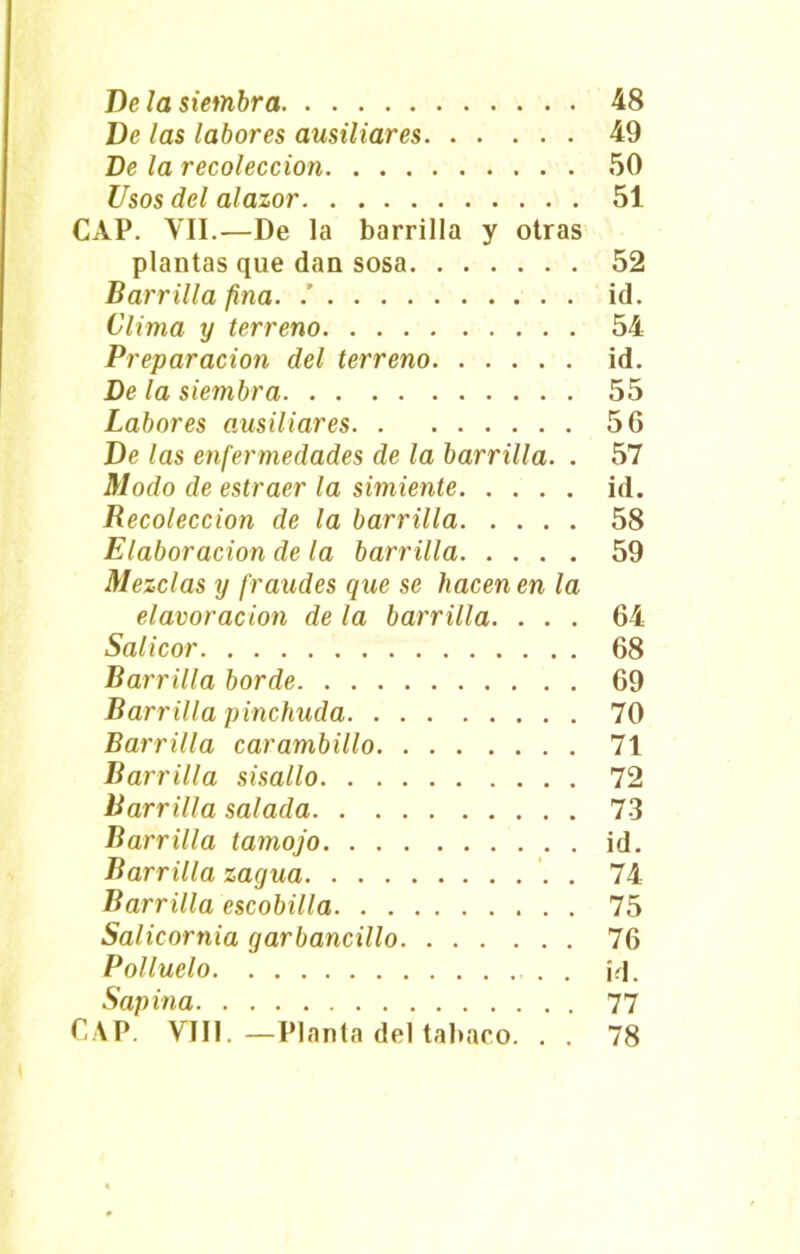 De las labores ausiliares 49 De la recolección 50 Usos del alazor 51 CAP. VII.—De la barrilla y otras plantas que dan sosa 52 Barrilla fina. .’ id. Clima y terreno 54 Preparación del terreno id. De la siembra 55 Labores ausiliares 56 De las enfermedades de la barrilla. . 57 Modo de estraer la simiente id. Recolección de la barrilla 58 Elaboración de la barrilla 59 Mezclas y fraudes que se hacen en la elavoracion de la barrilla. ... 64 Salicor 68 Barrilla borde 69 Barrilla pinchuda 70 Barrilla carambillo 71 Barrilla sisallo 72 Barrilla salada 73 Barrilla tamojo id. Barr illa zagua . 74 Barrilla escobilla 75 Salicornia garbancillo 76 Polluelo j-j. Sapina 77