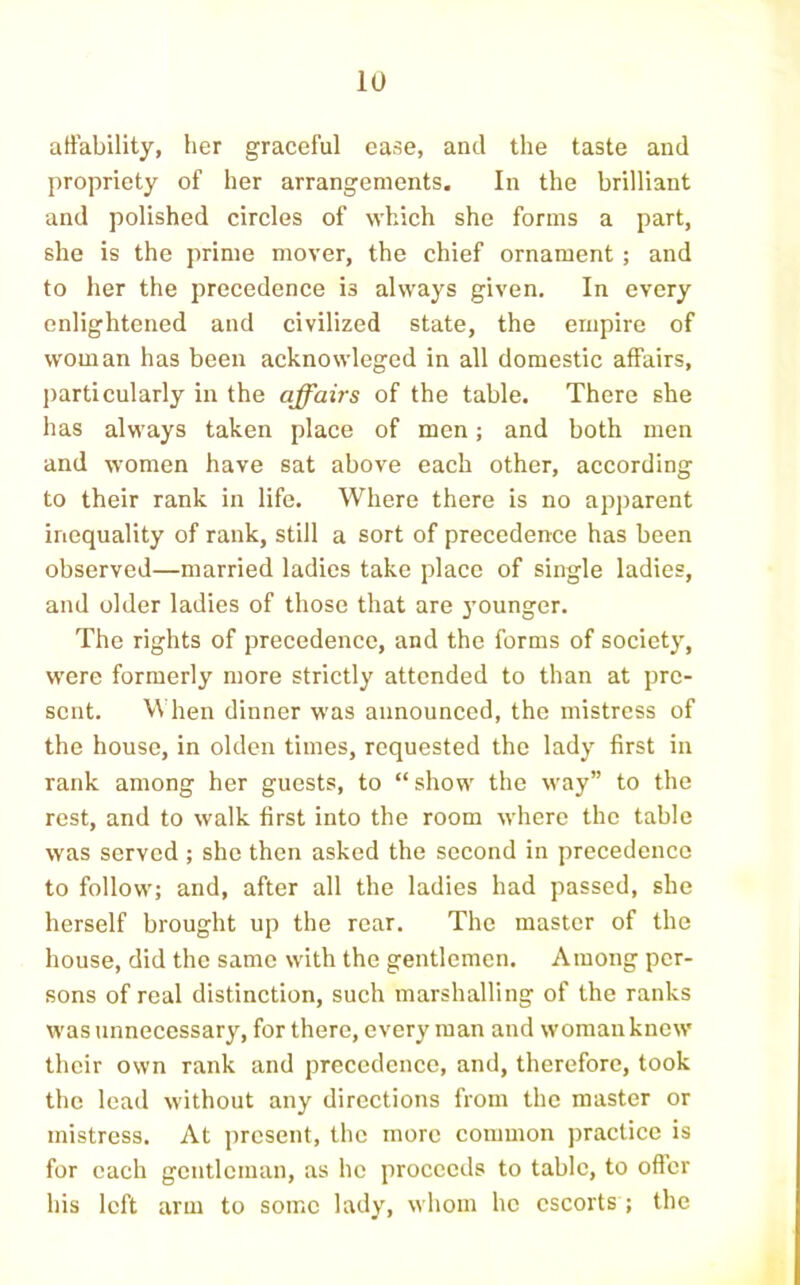 affability, her graceful ease, and the taste and propriety of her arrangements. In the brilliant and polished circles of which she forms a part, she is the prime mover, the chief ornament ; and to her the precedence is always given. In every enlightened and civilized state, the empire of woman has been acknowleged in all domestic affairs, particularly in the affairs of the table. There she has always taken place of men; and both men and women have sat above each other, according to their rank in life. Where there is no apparent inequality of rank, still a sort of precedence has been observed—married ladies take place of single ladies, and older ladies of those that are j’ounger. The rights of precedence, and the forms of society, were formerly more strictly attended to than at pre- sent. When dinner was announced, the mistress of the house, in olden times, requested the lady first in rank among her guests, to “show the way” to the rest, and to walk first into the room where the table was served ; she then asked the second in precedence to follow; and, after all the ladies had passed, she herself brought up the rear. The master of the house, did the same with the gentlemen. Among per- sons of real distinction, such marshalling of the ranks was unnecessar}'^, for there, every man and woman knew their own rank and precedence, and, therefore, took the lead without any direetions from the master or mistress. At present, the more eommon jrractice is for each gentleman, as he proceeds to table, to oftcr his left arm to some lady, whom he escorts; the