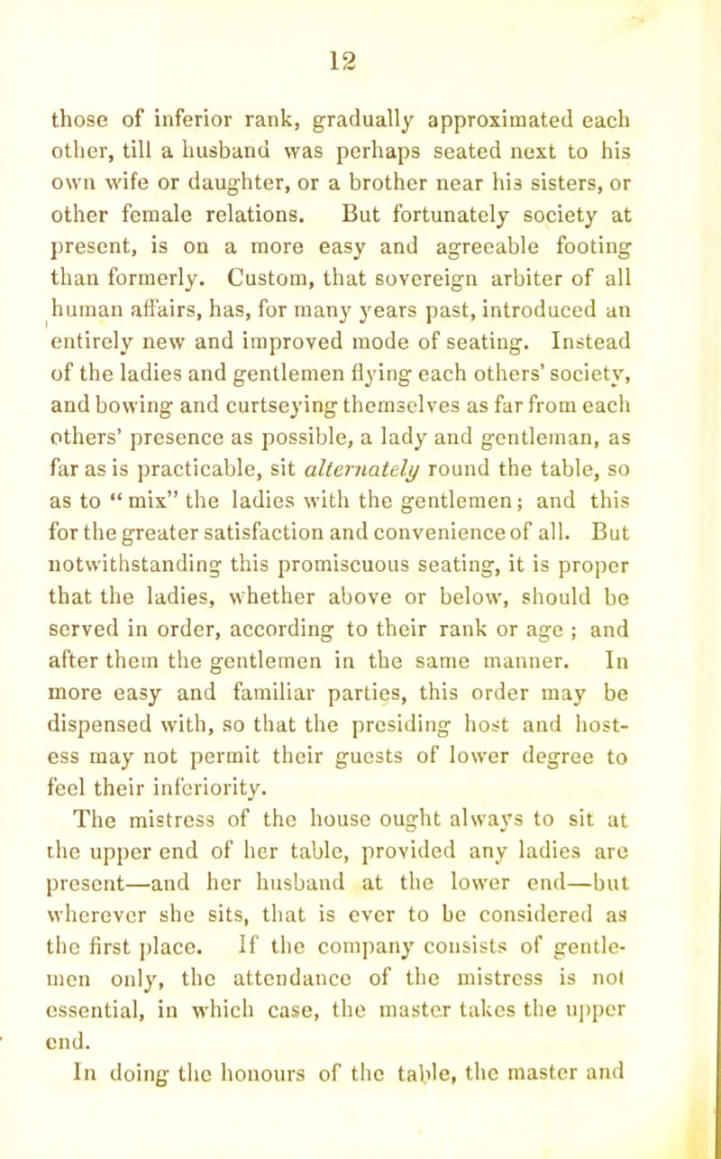 those of inferior rank, gradually approximated each other, till a husband was perhaps seated next to his own wife or daughter, or a brother near his sisters, or other female relations. But fortunately society at present, is on a more easy and agreeable footing than formerly. Custom, that sovereign arbiter of all human affairs, has, for many years past, introduced an entirely new and improved mode of seating. Instead of the ladies and gentlemen flying each others’ society, and bowing and curtseying themselves as far from each others’ presence as possible, a lady and gentleman, as far as is practicable, sit alternately round the table, so as to “mix” the ladies with the gentlemen; and this for the greater satisfaction and convenience of all. But notwithstanding this promiscuous seating, it is proper that the ladies, whether above or below, should be served in order, according to their rank or age ; and after them the gentlemen in the same manner. In more easy and familiar parties, this order may be dispensed with, so that the presiding host and host- ess may not permit their guests of lower degree to feel their inferiority. The mistress of the house ought always to sit at the upper end of lier table, provided any ladies arc present—and her husband at the lower end—but wherever she sits, that is ever to be considered as the first j)lacc. If the company consists of gentle- men only, the attendance of the mistress is not essential, in which case, the master takes the uj)per end. In doing the honours of tlic table, the master and