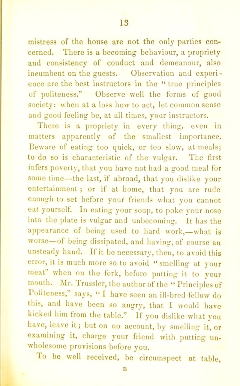 mistress of the house are not the only parties con- cerned. There is a becoming behaviour, a propriety and consistency of conduct and demeanour, also incumbent on the guests. Observation and experi- ence are the best instructors in the “ true principles of j)oliteness.” Observe well the forms of good society: when at a loss how to act, let common sense and good feeling be, at all times, your instructors. There is a propriety in every thing, even in matters apparently of the smallest importance. Beware of eating too quick, or too slow, at meals; to do so is characteristic of the vulgar. The first infers povert}-, that you have not had a good meal for some time—the last, if abroad, that you dislike your entertainment; or if at home, that you are rude enough to set before your friends what you cannot eat yourself. In eating your soup, to poke your nose into the plate is vulgar and unbecoming. It has the appearance of being used to hard work,—what is worse—of being dissipated, and having, of course an unsteady hand. If it be necessary, then, to avoid this error, it is much more so to avoid “smelling at your meat’ when on the fork, before putting it to your mouth. Mr. I russler, the author of the “ Principles of Politeness,” says, “ I have seen an ill-bred fellow do this, and have been so angry, that I would have kicked him from the table.” If you dislike what you have, leave it; but on no account, by smelling it, or examining it, charge your friend with putting un- wholesome provisions before you. To bo well received, be circumspect at table, B