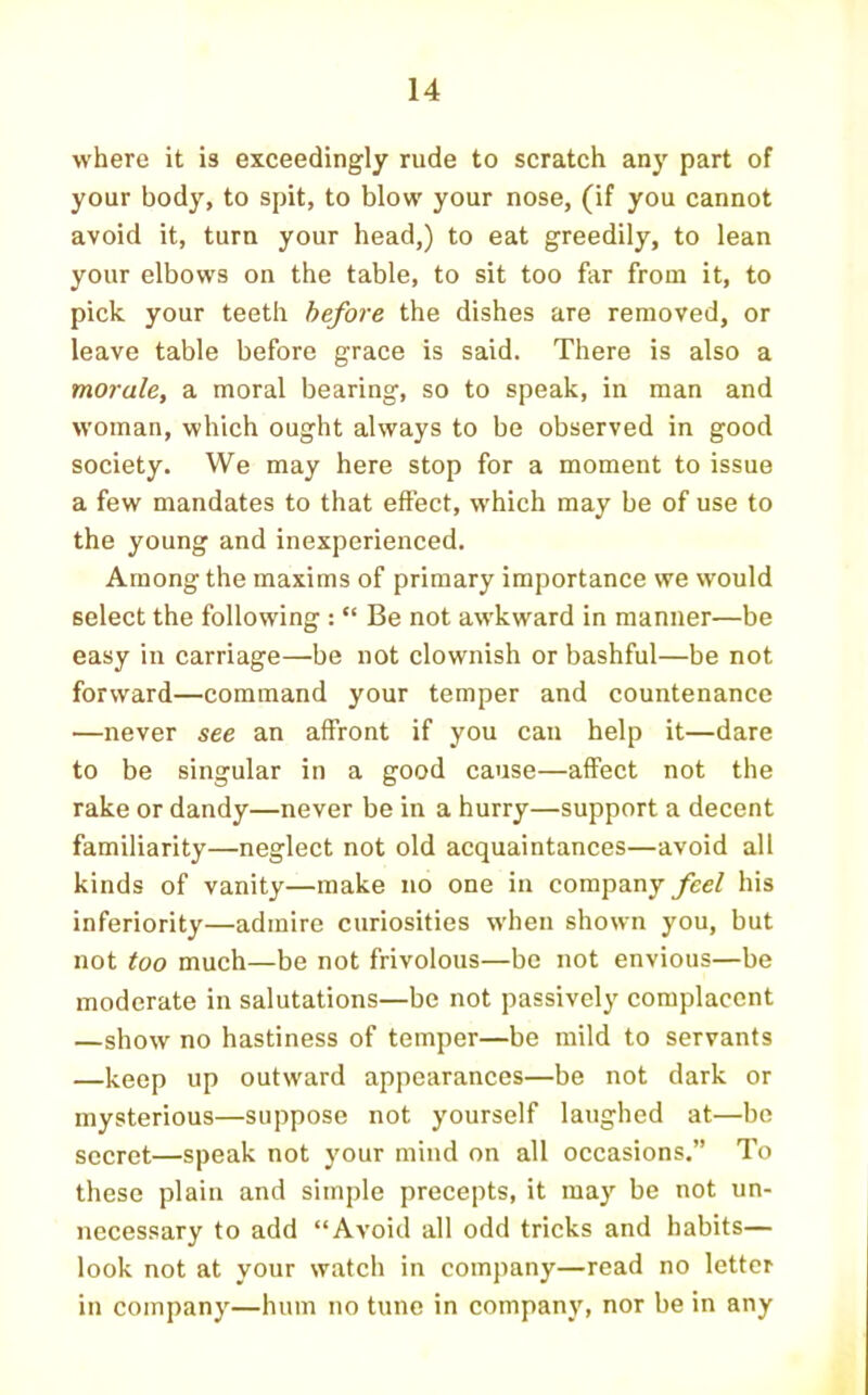 where it is exceedingly rude to scratch any part of your body, to spit, to blow your nose, (if you cannot avoid it, turn your head,) to eat greedily, to lean your elbows on the table, to sit too far from it, to pick your teeth before the dishes are removed, or leave table before grace is said. There is also a morale, a moral bearing, so to speak, in man and woman, which ought always to be observed in good society. We may here stop for a moment to issue a few mandates to that effect, which may be of use to the young and inexperienced. Among the maxims of primary importance we would select the following: “ Be not awkward in manner—be easy in carriage—be not clownish or bashful—be not forward—command your temper and countenance —never see an affront if you can help it—dare to be singular in a good cause—affect not the rake or dandy—never be in a hurry—support a decent familiarity—neglect not old acquaintances—avoid all kinds of vanity—make no one in company feel his inferiority—admire curiosities when shown you, but not too much—be not frivolous—be not envious—be moderate in salutations—be not passively complacent —show no hastiness of temper—be mild to servants —keep up outward appearances—be not dark or mysterious—suppose not yourself laughed at—be secret—speak not your mind on all occasions.” To these plain and simple precepts, it may be not un- necessary to add “Avoid all odd tricks and habits— look not at your watch in company—read no letter in company—hum no tune in company, nor be in any