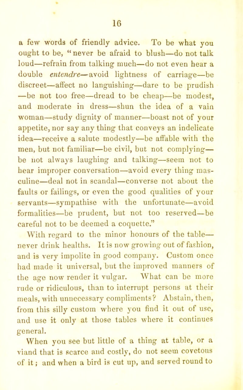 a few words of friendly advice. To be what you ought to be, “ never be afraid to blush—do not talk loud—refrain from talking much—do not even hear a double entendre—avoid lightness of carriage—be discreet—affect no languishing—dare to be prudish —be not too free—dread to be cheap—be modest, and moderate in dress—shun the idea of a vain woman—study dignity of manner—boast not of your appetite, nor say any thing that conveys an indelicate idea—receive a salute modestly—be affable with the men, but not familiar—be civil, but not complying— be not always laughing and talking—seem not to hear improper conversation—avoid every thing mas- culine—deal not in scandal—converse not about the faults or failings, or even the good qualities of your servants—sympathise with the unfortunate—avoid formalities—be prudent, but not too reserved—be careful not to be deemed a coquette.” With regard to the minor honours of the table— never drink healths. It is now growing out of fashion, and is very impolite in good company. Custom once had made it universal, but the improved manners of the age now render it vulgar. What can be more rude or ridiculous, than to interrupt persons at their meals, with unnecessary compliments? Abstain, then, from this silly custom where you find it out of use, and use it only at those tables where it continues general. When you see but little of a thing at table, or a viand that is scarce and costly, do not seem covetous of it; and when a bird is cut uj), and served round to