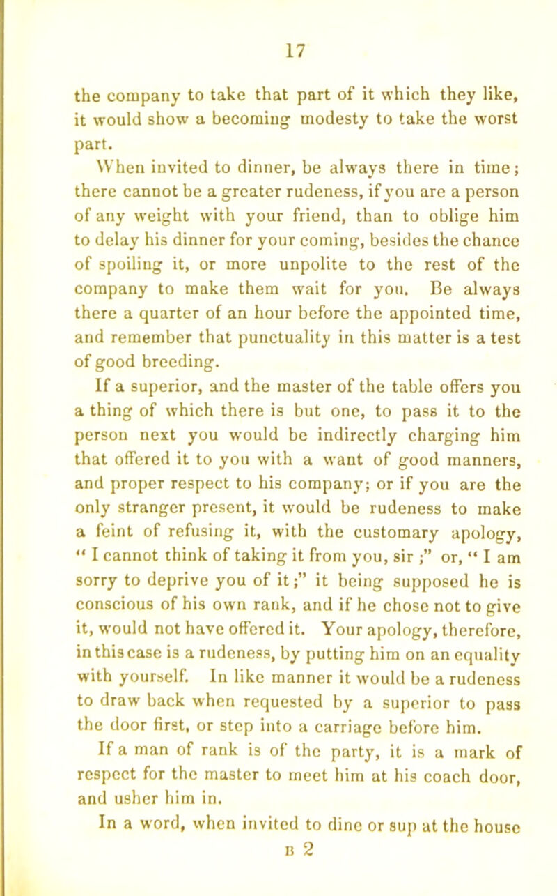 the company to take that part of it which they like, it would show a becoming modesty to take the worst part. When invited to dinner, be always there in time; there cannot be a greater rudeness, if you are a person of any weight with your friend, than to oblige him to delay his dinner for your coming, besides the chance of spoiling it, or more unpolite to the rest of the company to make them w'ait for you. Be always there a quarter of an hour before the appointed time, and remember that punctuality in this matter is a test of good breeding. If a superior, and the master of the table offers you a thing of which there is but one, to pass it to the person next you would be indirectly charging him that offered it to you with a want of good manners, and proper respect to his company; or if you are the only stranger present, it would be rudeness to make a feint of refusing it, with the customary apology, “ I cannot think of taking it from you, sir ;” or, “ I am sorry to deprive you of it;” it being supposed he is conscious of his own rank, and if he chose not to give it, would not have offered it. Your apology, therefore, in this case is a rudeness, by putting him on an equality with yourself. In like manner it would be a rudeness to draw back when requested by a superior to pass the door first, or step into a carriage before him. If a man of rank is of the party, it is a mark of respect for the master to meet him at his coach door, and usher him in. In a word, when invited to dine or sup at the house n 2