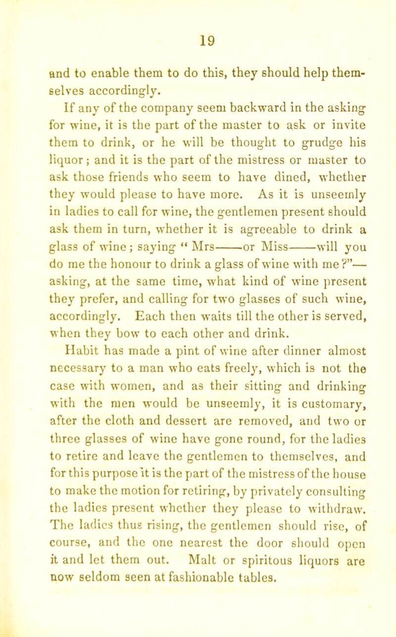 and to enable them to do this, they should help them- selves accordingly. If any of the company seem backward in the asking for wine, it is the part of the master to ask or invite them to drink, or he will be thought to grudge his liquor; and it is the part of the mistress or master to ask those friends who seem to have dined, whether they would please to have more. As it is unseemly in ladies to call for wine, the gentlemen present should ask them in turn, whether it is agreeable to drink a glass of wine ; saying “ Mrs or Miss will you do me the honour to drink a glass of wine with me?”— asking, at the same time, what kind of wine present they prefer, and calling for two glasses of such wine, accordingly. Each then waits till the other is served, when they bow to each other and drink. Habit has made a pint of wine after dinner almost necessary to a man who eats freely, which is not the case with women, and as their sitting and drinking with the men would be unseemly, it is customary, after the cloth and dessert are removed, and two or three glasses of wine have gone round, for the ladies to retire and leave the gentlemen to themselves, and for this purpose it is the part of the mistress of the house to make the motion for retiring, by privately consulting the ladies present whether they please to withdraw. The ladies thus rising, the gentlemen should rise, of course, and the one nearest the door should open it and let them out. Malt or spiritous liquors are now seldom seen at fashionable tables.