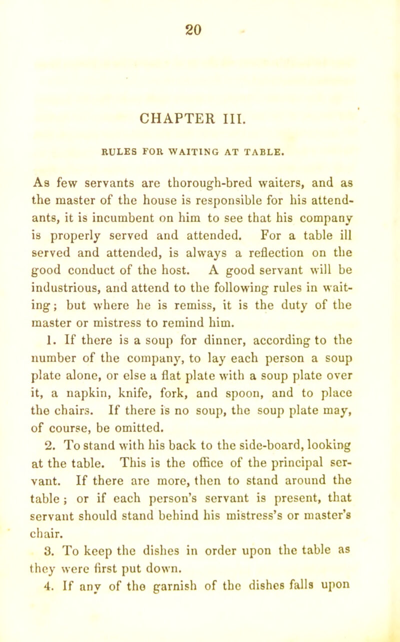 CHAPTER III. RULES FOR WAITING AT TABLE. As few servants are thorough-bred waiters, and as the master of the house is responsible for his attend- ants, it is ineumbent on him to see that his company is properly served and attended. For a table ill served and attended, is always a reflection on the good conduct of the host. A good servant will be industrious, and attend to the following rules in wait- ing ; but where he is remiss, it is the duty of the master or mistress to remind him. 1. If there is a soup for dinner, according to the number of the company, to lay each person a soup plate alone, or else a flat plate with a soup plate over it, a napkin, knife, fork, and spoon, and to place the chairs. If there is no soup, the soup plate may, of course, be omitted. 2. To stand with his back to the side-board, looking at the table. This is the office of the principal ser- vant. If there are more, then to stand around the table ; or if each person’s servant is present, that servant should stand behind his mistress’s or master’s chair. 3. To keep the dishes in order upon the table as they were first put down. 4. If any of the garnish of the dishes falls upon