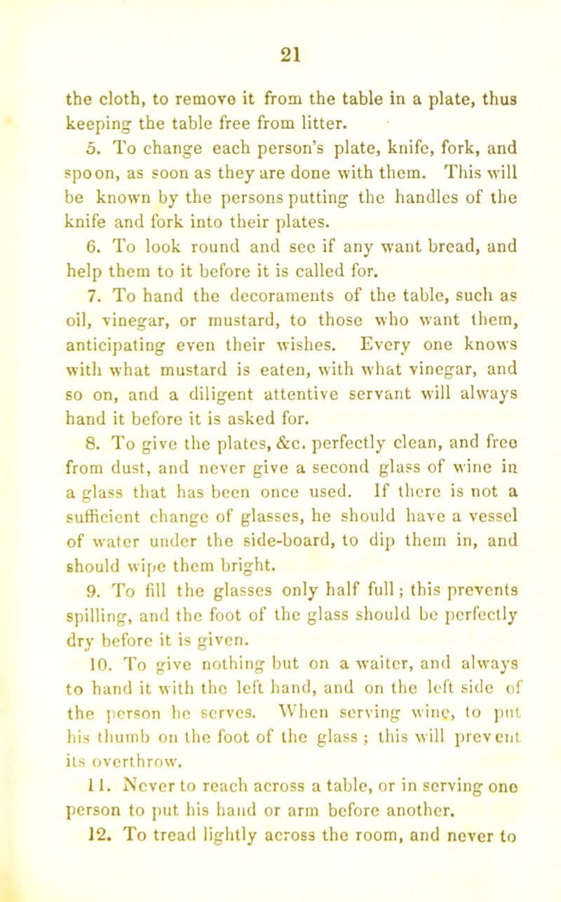 the cloth, to remove it from the table in a plate, thus keeping the table free from litter. 5. To change each person’s plate, knife, fork, and spoon, as soon as they are done with them. This will be known by the persons putting the handles of the knife and fork into their plates. 6. To look round and see if any want bread, and help them to it before it is called for. 7. To hand the decoraments of the table, such as oil, vinegar, or mustard, to those who want them, anticipating even their wishes. Every one knows with what mustard is eaten, with what vinegar, and so on, and a diligent attentive servant will always hand it before it is asked for. 8. To give the plates, &c. perfectly clean, and free from dust, and never give a second glass of wine in a glass that has been once used. If there is not a sufficient change of glasses, he should have a vessel of water under the side-board, to dip them in, and should wipe them bright. 9. To fill the glasses only half full; this prevents spilling, and the foot of the glass should be perfectly dry before it is given. 10. To give nothing but on a waiter, and always to hand it w ith the left hand, and on the left side of the jierson he serves. When ser\ing wine, to ])iit his thumb on the foot of the glass ; this will prevent its overthrow'. 11. Never to reach across a table, or in serving ono person to put his hand or arm before another. 12. To tread lightly across the room, and never to