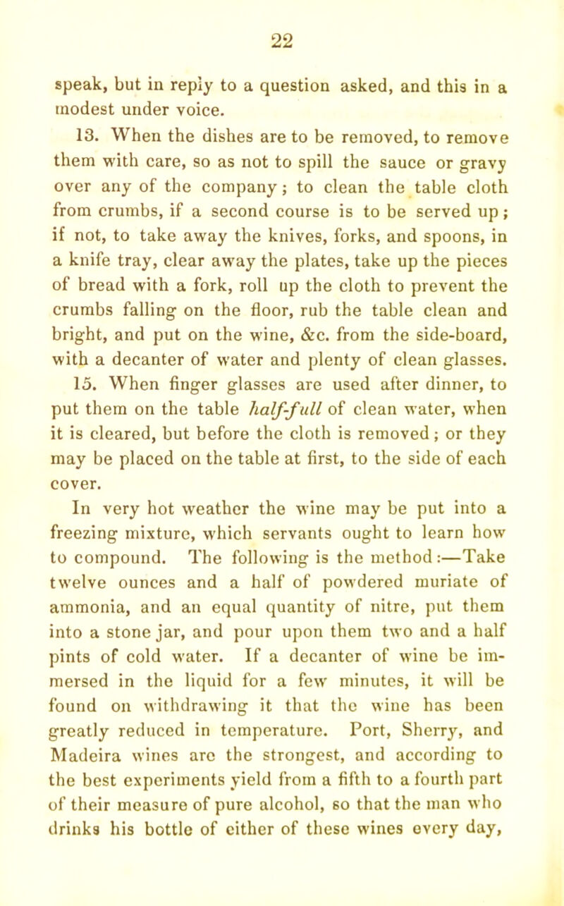 speak, but in reply to a question asked, and this in a modest under voice. 13. When the dishes are to be removed, to remove them with care, so as not to spill the sauce or gravy over any of the company; to clean the table cloth from crumbs, if a second course is to be served up; if not, to take away the knives, forks, and spoons, in a knife tray, clear away the plates, take up the pieces of bread with a fork, roll up the cloth to prevent the crumbs falling on the floor, rub the table clean and bright, and put on the wine, &c. from the side-board, with a decanter of water and plenty of clean glasses. 15. When finger glasses are used after dinner, to put them on the table half-f ull of clean water, when it is cleared, but before the cloth is removed; or they may be placed on the table at first, to the side of each cover. In very hot weather the wine may be put into a freezing mixture, which servants ought to learn how to compound. The following is the method :—Take twelve ounces and a half of powdered muriate of ammonia, and an equal quantity of nitre, put them into a stone jar, and pour upon them two and a half pints of cold water. If a decanter of wine be im- mersed in the liquid for a few minutes, it will be found on withdrawing it that the wine has been greatly reduced in temperature. Port, Sherry, and Madeira wines are the strongest, and according to the best experiments yield from a fifth to a fourth part of their measure of pure alcohol, so that the man who drinks his bottle of cither of these wines every day.