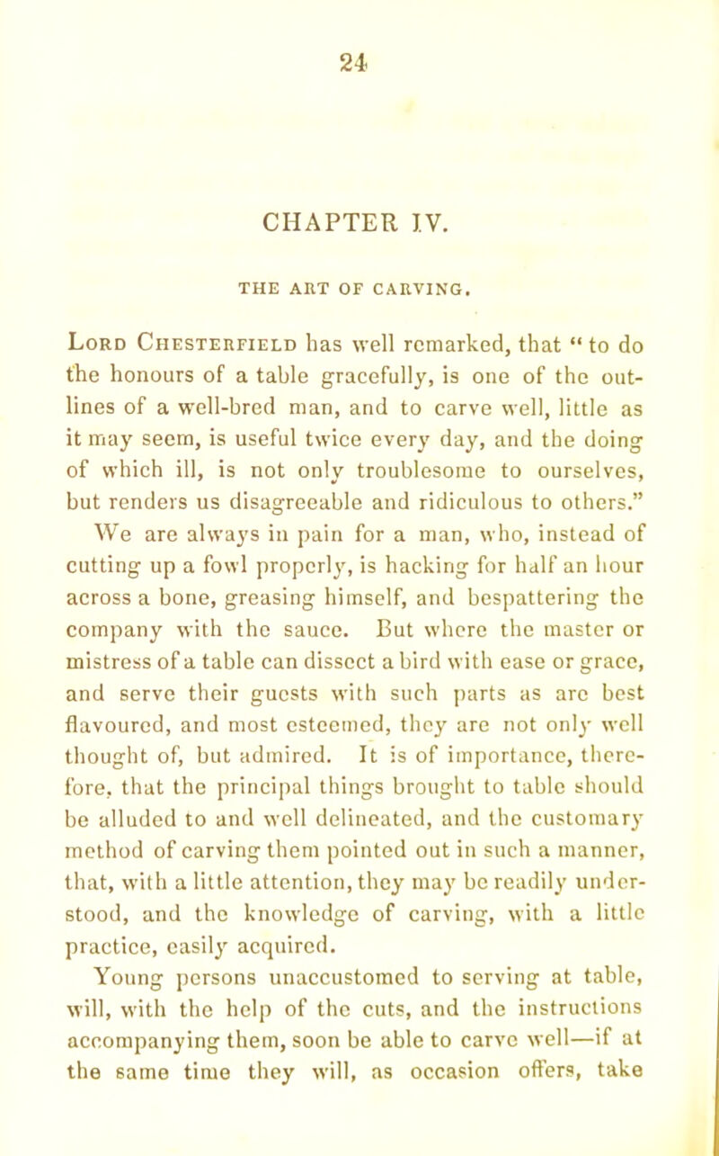 CHAPTER IV. THE ART OF CARVING. Lord Chesterfield has well remarked, that “ to do the honours of a table gracefully, is one of the out- lines of a well-bred man, and to carve well, little as it may seem, is useful twice every day, and the doing of which ill, is not only troublesome to ourselves, but renders us disagreeable and ridiculous to others.” We are always in pain for a man, who, instead of cutting up a fowl properly, is hacking for half an hour across a bone, greasing himself, and bespattering the company with the sauce. But where the master or mistress of a table can dissect a bird with ease or grace, and serve their guests with such jiarts as are best flavoured, and most esteemed, they are not only well thought of, but admired. It is of importance, there- fore, that the principal things brought to table should be alluded to and well delineated, and the customary method of carving them pointed out in such a manner, that, with a little attention, they may be readily under- stood, and the knowledge of carving, with a little practice, easily acquired. Young persons unaccustomed to serving at table, will, with the help of the cuts, and the instructions accompanying them, soon be able to carve well—if at the same time they will, as occasion offers, take