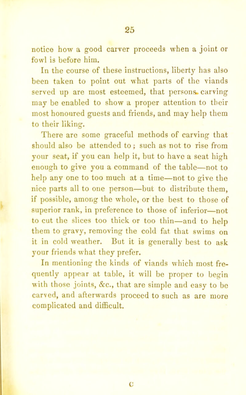 notice how a good carver proceeds when a joint or fowl is before him. In the course of these instructions, liberty has also been taken to point out what parts of the viands served up are most esteemed, that persona, carving may be enabled to show a proper attention to their most honoured guests and friends, and may help them to their liking. There are some graceful methods of carving that should also be attended to; such as not to rise from your seat, if you can help it, but to have a seat high enough to give you a command of the table—not to help any one to too much at a time—not to give the nice parts all to one person—but to distribute them, if possible, among the whole, or the best to those of superior rank, in preference to those of inferior—not to cut the slices too thick or too thin—and to help them to gravy, removing the cold fat that swims on it in cold weather. But it is generally best to ask your friends what they prefer. In mentioning the kinds of viands which most fre- quently appear at table, it will be proper to begin with those joints, &c., that are simple and easy to bo carved, and afterwards proceed to such as are more complicated and difficult. c