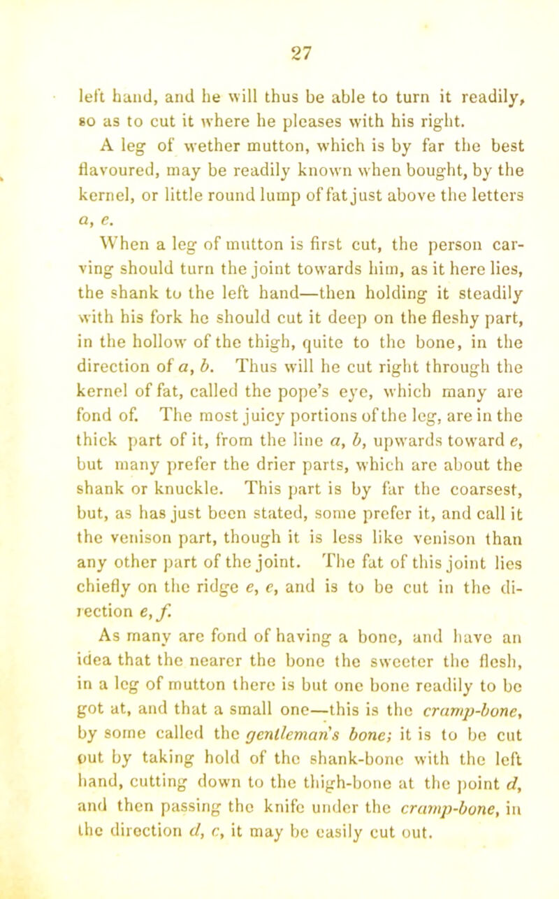 left hand, and he will thus be able to turn it readily, 80 as to cut it where he pleases with his right. A leg of wether mutton, which is by far the best flavoured, may be readily known when bought, by the kernel, or little round lump of fat just above the letters a, e. When a leg of mutton is first cut, the person car- ving should turn the joint towards him, as it here lies, the shank to the left hand—then holding it steadily with his fork ho should cut it deep on the fleshy part, in the hollow of the thigh, quite to the bone, in the direction of a, b. Thus will he cut right through the kernel of fat, called the pope’s eye, which many are fond of. The most juicy portions of the leg, are in the thick part of it, from the line a, b, upwards toward e, but many prefer the drier parts, which arc about the shank or knuckle. This part is by far the coarsest, but, as has just been stated, some prefer it, and call it the venison part, though it is less like venison than any other part of the joint. The fat of this joint lies chiefly on the ridge e, e, and is to be cut in the di- rection €,f. As many arc fond of having a bone, and have an idea that the nearer the bone the sweeter the flesh, in a leg of mutton there is but one bone readily to be got at, and that a small one—this is the cramp-bone, by some called the gentlemans bone; it is to be cut out by taking hold of the shank-bone with the left hand, cutting down to the thigh-bone at the point d, and then passing the knife under the cra?np-bone, in the direction d, c, it may be easily cut out.