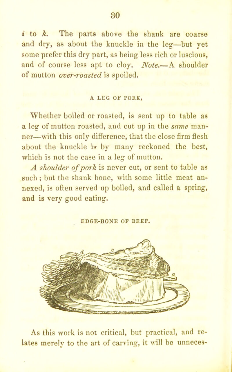 i to k. The parts above the shank are coarse and dry, as about the knuckle in the leg—but yet some prefer this dry part, as being less rich or luscious, and of course loss apt to cloy. Note.—A shoulder of mutton over-roasted is spoiled. A LEG OF PORK, Whether boiled or roasted, is sent up to table as a leg of mutton roasted, and cut up in the same man- ner—with this only difference, that the close firm flesh about the knuckle is by many reckoned the best, which is not the case in a leg of mutton. A shoulder of pork is never cut, or sent to table as such ; but the shank bone, with some little meat an- nexed, is often served up boiled, and called a spring, and is very good eating. EDGE-BONE OF BEEF. As this work is not critical, but [)ractical, and re- lates merely to tho art of carving, it will be unncces-