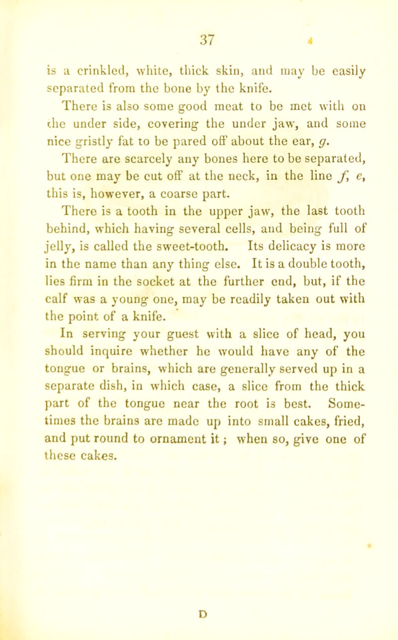 is a crinkled, white, thick skin, and may be easily separated from the bone by the knife. There is also some good meat to be met with on the under side, eovering the under jaw, and some nice gristly fat to be pared off about the ear, g. There are scarcely any bones here to be separated, but one may be cut off at the neck, in the lino f, e, this is, however, a coarse part. There is a tooth in the upper jaw, the last tooth behind, which having several cells, and being full of jelly, is called the sweet-tooth. Its delicacy is more in the name than any thing else. It is a double tooth, lies firm in the socket at the further end, but, if the calf was a young one, may be readily taken out with the point of a knife. In serving your guest with a slice of head, you should inquire whether he would have any of the tongue or brains, which are generally served up in a separate dish, in which case, a slice from the thick part of the tongue near the root is best. Some- times the brains are made up into small cakes, fried, and put round to ornament it; when so, give one of these cakes. D